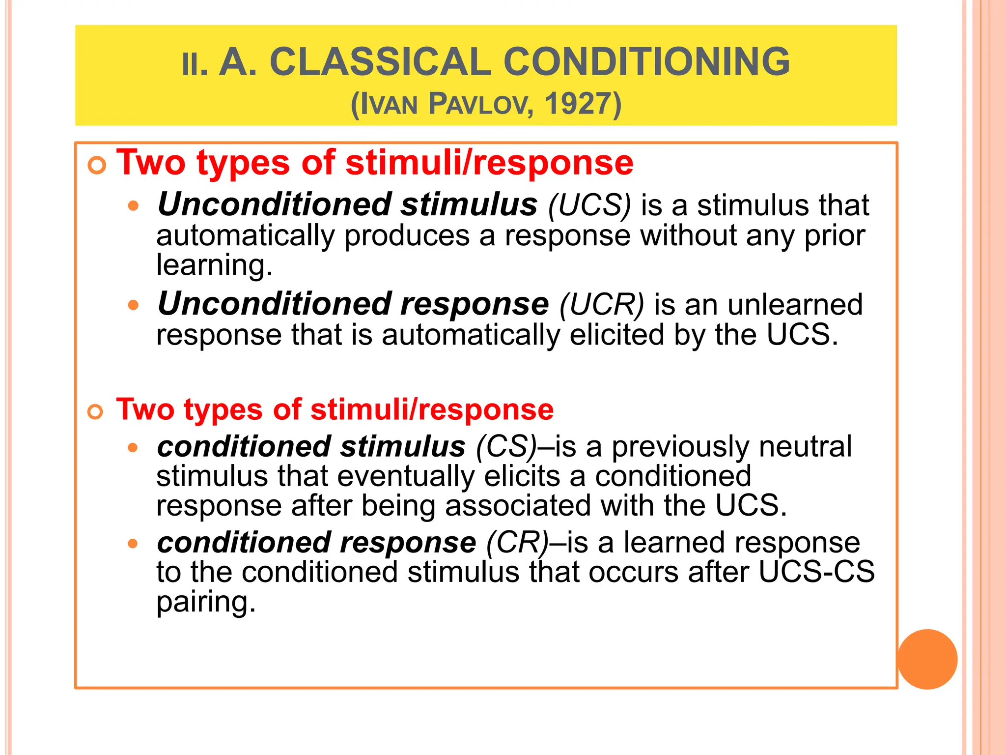 II. A. CLASSICAL CONDITIONING
(IVAN PAVLOV, 1927)
 Two types of stimuli/response
 Unconditioned stimulus (UCS) is a stimulus that
automatically produces a response without any prior
learning.
 Unconditioned response (UCR) is an unlearned
response that is automatically elicited by the UCS.
 Two types of stimuli/response
 conditioned stimulus (CS)–is a previously neutral
stimulus that eventually elicits a conditioned
response after being associated with the UCS.
 conditioned response (CR)–is a learned response
to the conditioned stimulus that occurs after UCS-CS
pairing.
 