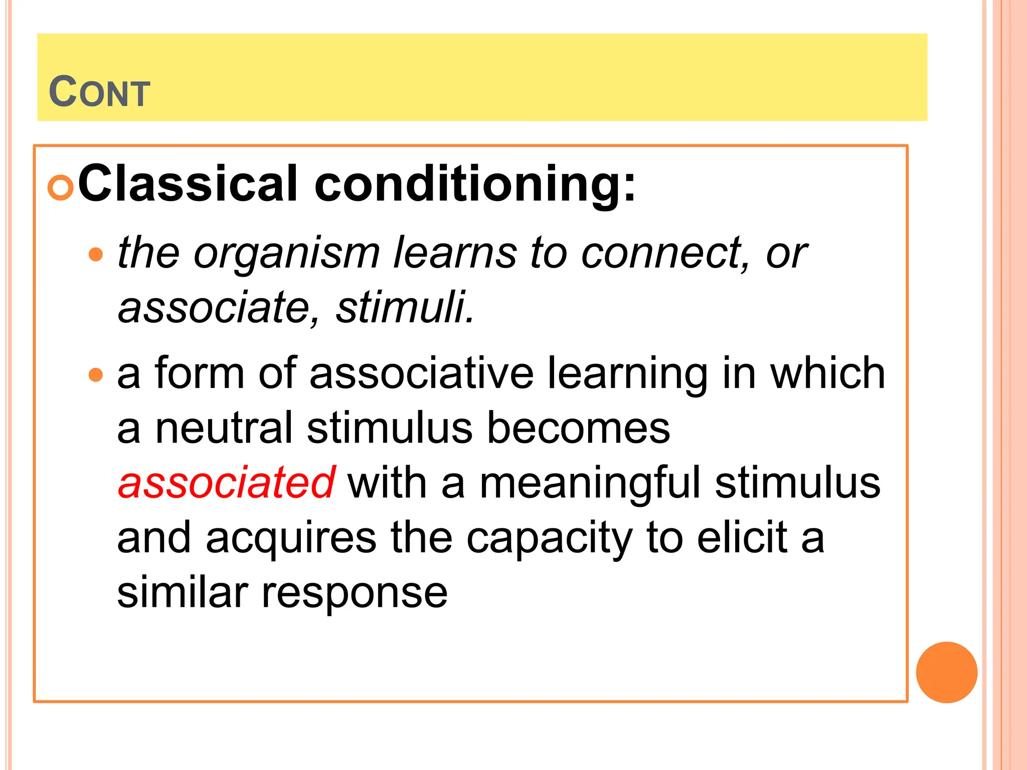 CONT
Classical conditioning:
 the organism learns to connect, or
associate, stimuli.
 a form of associative learning in which
a neutral stimulus becomes
associated with a meaningful stimulus
and acquires the capacity to elicit a
similar response
 