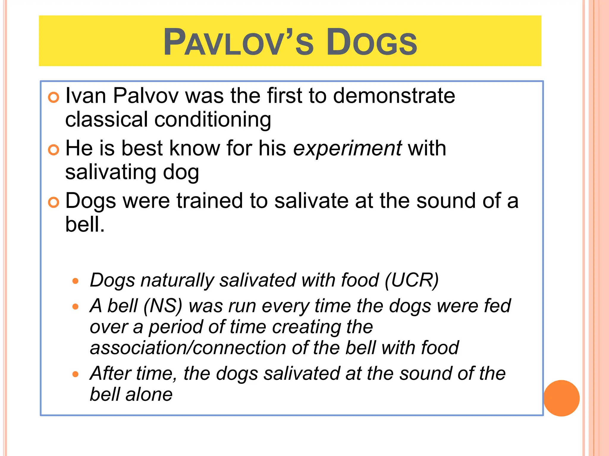 PAVLOV’S DOGS
 Ivan Palvov was the first to demonstrate
classical conditioning
 He is best know for his experiment with
salivating dog
 Dogs were trained to salivate at the sound of a
bell.
 Dogs naturally salivated with food (UCR)
 A bell (NS) was run every time the dogs were fed
over a period of time creating the
association/connection of the bell with food
 After time, the dogs salivated at the sound of the
bell alone
 