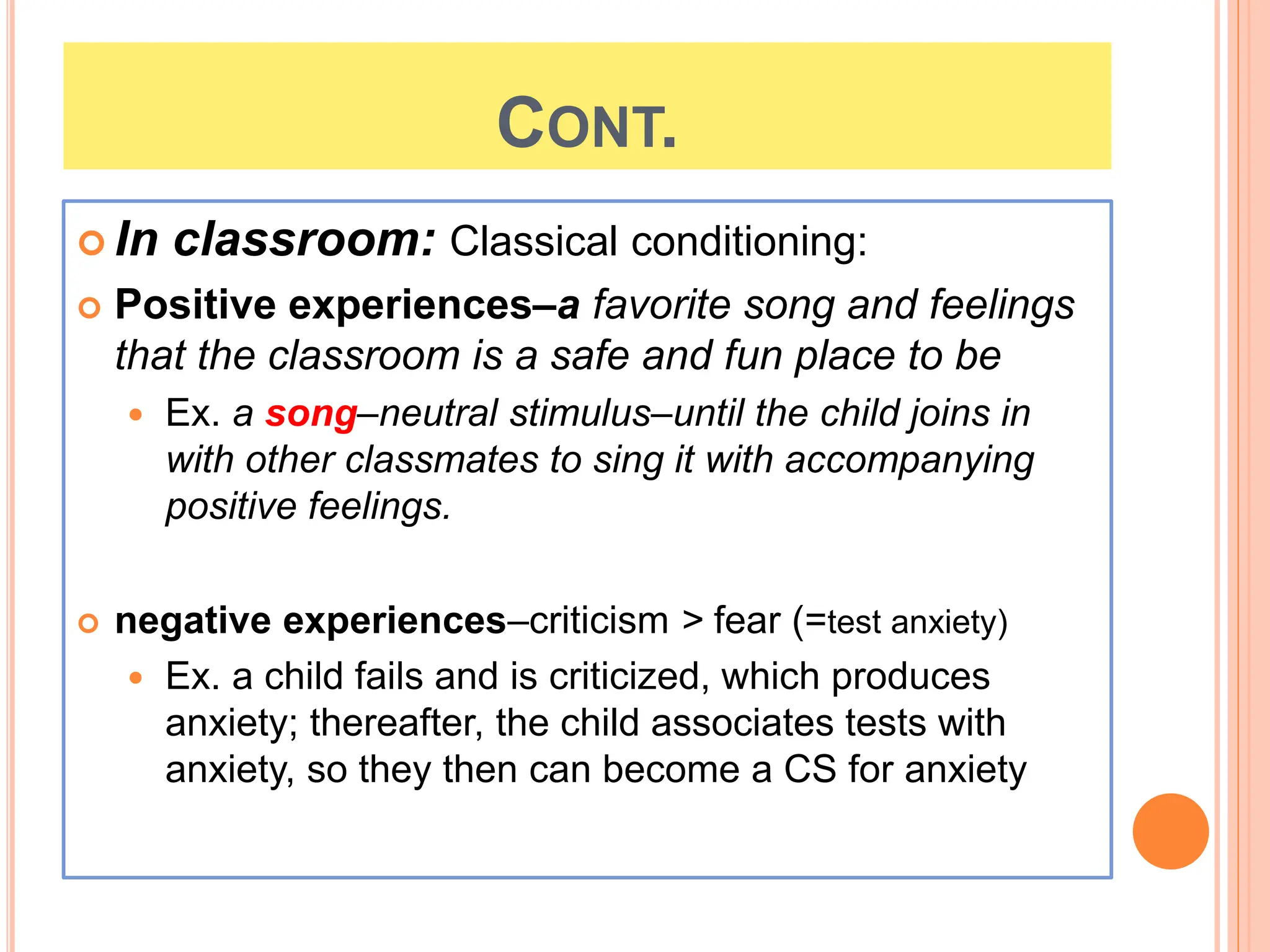 CONT.
 In classroom: Classical conditioning:
 Positive experiences–a favorite song and feelings
that the classroom is a safe and fun place to be
 Ex. a song–neutral stimulus–until the child joins in
with other classmates to sing it with accompanying
positive feelings.
 negative experiences–criticism > fear (=test anxiety)
 Ex. a child fails and is criticized, which produces
anxiety; thereafter, the child associates tests with
anxiety, so they then can become a CS for anxiety
 