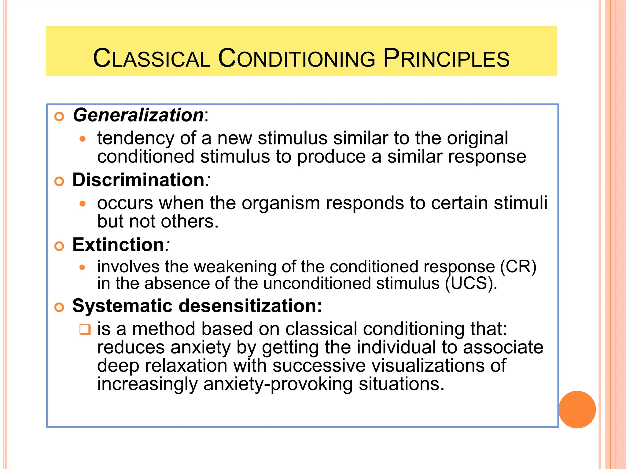 CLASSICAL CONDITIONING PRINCIPLES
 Generalization:
 tendency of a new stimulus similar to the original
conditioned stimulus to produce a similar response
 Discrimination:
 occurs when the organism responds to certain stimuli
but not others.
 Extinction:
 involves the weakening of the conditioned response (CR)
in the absence of the unconditioned stimulus (UCS).
 Systematic desensitization:
 is a method based on classical conditioning that:
reduces anxiety by getting the individual to associate
deep relaxation with successive visualizations of
increasingly anxiety-provoking situations.
 