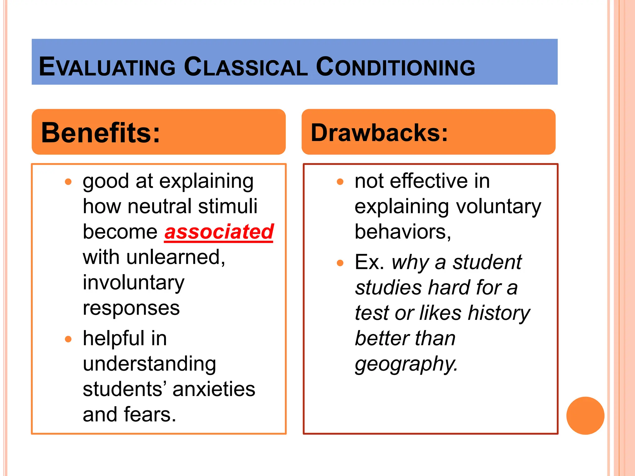 EVALUATING CLASSICAL CONDITIONING
 good at explaining
how neutral stimuli
become associated
with unlearned,
involuntary
responses
 helpful in
understanding
students’ anxieties
and fears.
 not effective in
explaining voluntary
behaviors,
 Ex. why a student
studies hard for a
test or likes history
better than
geography.
Benefits: Drawbacks:
 