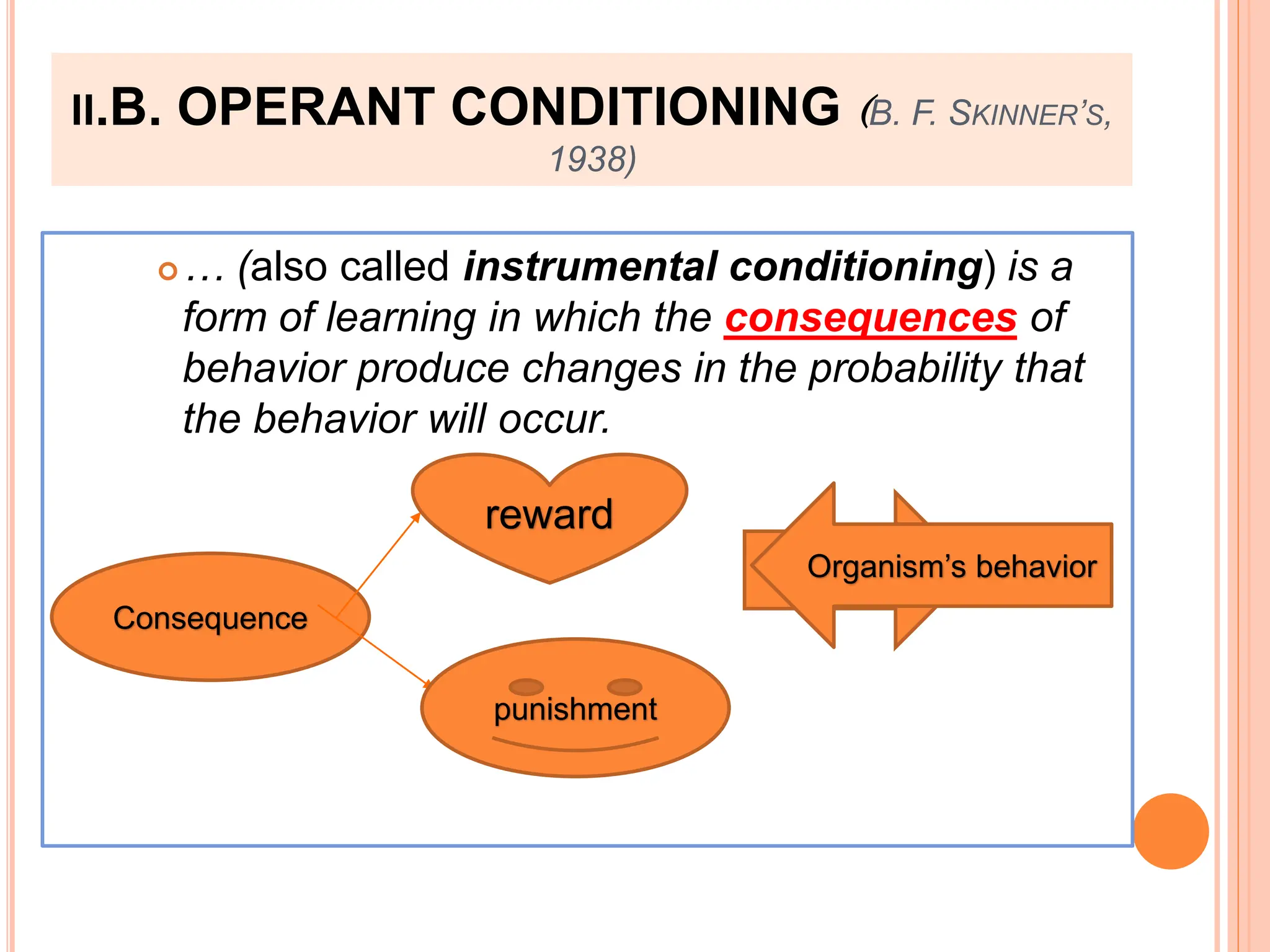 II.B. OPERANT CONDITIONING (B. F. SKINNER’S,
1938)
… (also called instrumental conditioning) is a
form of learning in which the consequences of
behavior produce changes in the probability that
the behavior will occur.
Consequence
punishment
reward
Behavior
Organism’s behavior
 