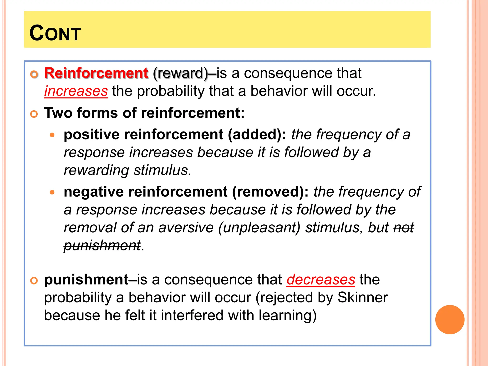 CONT
 Reinforcement (reward)–is a consequence that
increases the probability that a behavior will occur.
 Two forms of reinforcement:
 positive reinforcement (added): the frequency of a
response increases because it is followed by a
rewarding stimulus.
 negative reinforcement (removed): the frequency of
a response increases because it is followed by the
removal of an aversive (unpleasant) stimulus, but not
punishment.
 punishment–is a consequence that decreases the
probability a behavior will occur (rejected by Skinner
because he felt it interfered with learning)
 