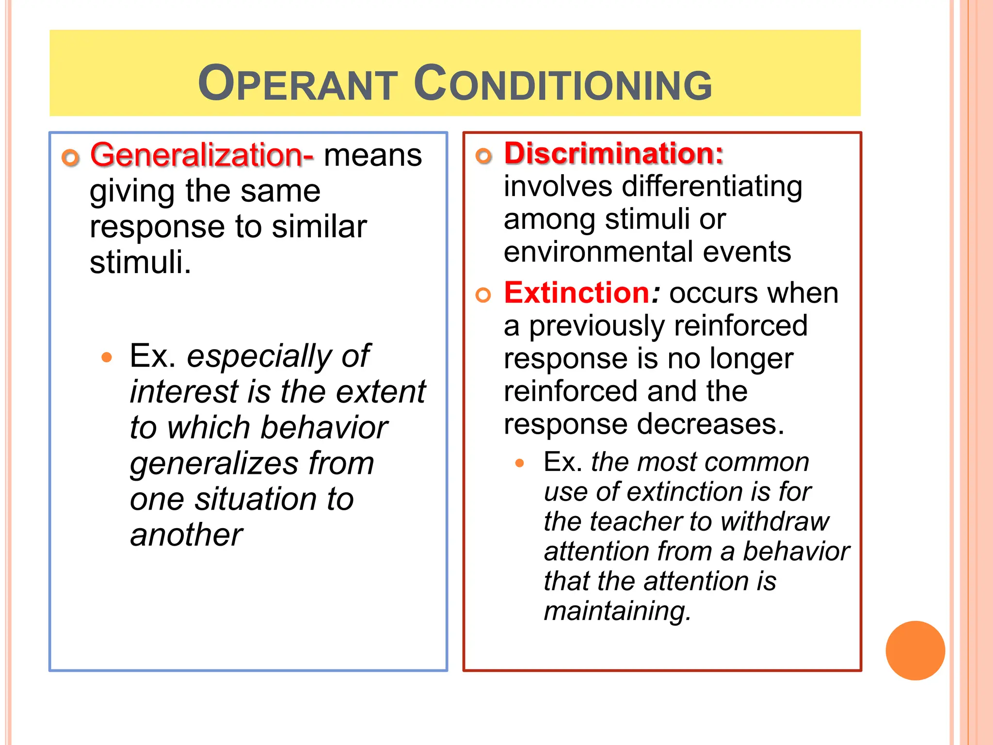 OPERANT CONDITIONING
 Generalization- means
giving the same
response to similar
stimuli.
 Ex. especially of
interest is the extent
to which behavior
generalizes from
one situation to
another
 Discrimination:
involves differentiating
among stimuli or
environmental events
 Extinction: occurs when
a previously reinforced
response is no longer
reinforced and the
response decreases.
 Ex. the most common
use of extinction is for
the teacher to withdraw
attention from a behavior
that the attention is
maintaining.
 