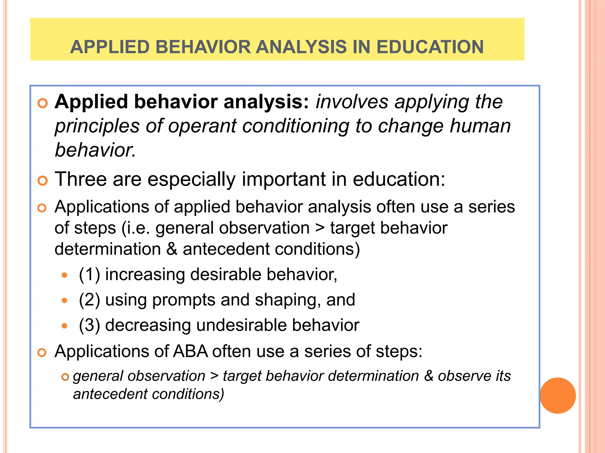 APPLIED BEHAVIOR ANALYSIS IN EDUCATION
 Applied behavior analysis: involves applying the
principles of operant conditioning to change human
behavior.
 Three are especially important in education:
 Applications of applied behavior analysis often use a series
of steps (i.e. general observation > target behavior
determination & antecedent conditions)
 (1) increasing desirable behavior,
 (2) using prompts and shaping, and
 (3) decreasing undesirable behavior
 Applications of ABA often use a series of steps:
 general observation > target behavior determination & observe its
antecedent conditions)
 