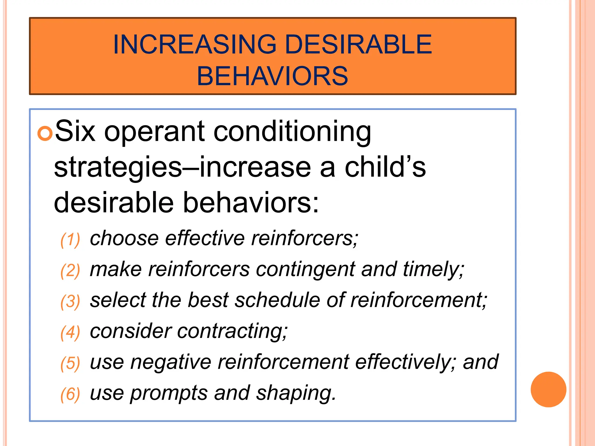 INCREASING DESIRABLE
BEHAVIORS
Six operant conditioning
strategies–increase a child’s
desirable behaviors:
(1) choose effective reinforcers;
(2) make reinforcers contingent and timely;
(3) select the best schedule of reinforcement;
(4) consider contracting;
(5) use negative reinforcement effectively; and
(6) use prompts and shaping.
 