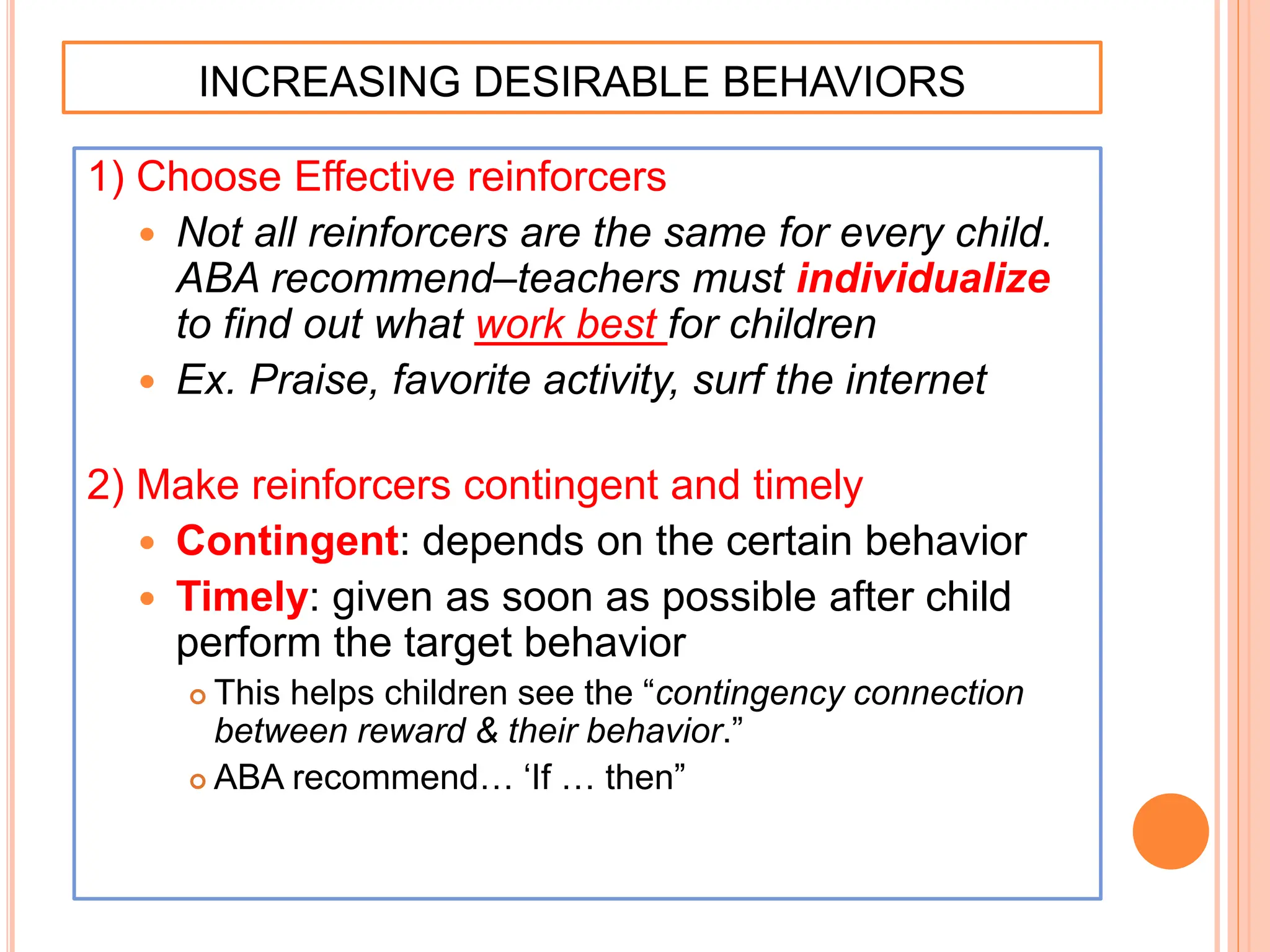 INCREASING DESIRABLE BEHAVIORS
1) Choose Effective reinforcers
 Not all reinforcers are the same for every child.
ABA recommend–teachers must individualize
to find out what work best for children
 Ex. Praise, favorite activity, surf the internet
2) Make reinforcers contingent and timely
 Contingent: depends on the certain behavior
 Timely: given as soon as possible after child
perform the target behavior
 This helps children see the “contingency connection
between reward & their behavior.”
 ABA recommend… ‘If … then”
 