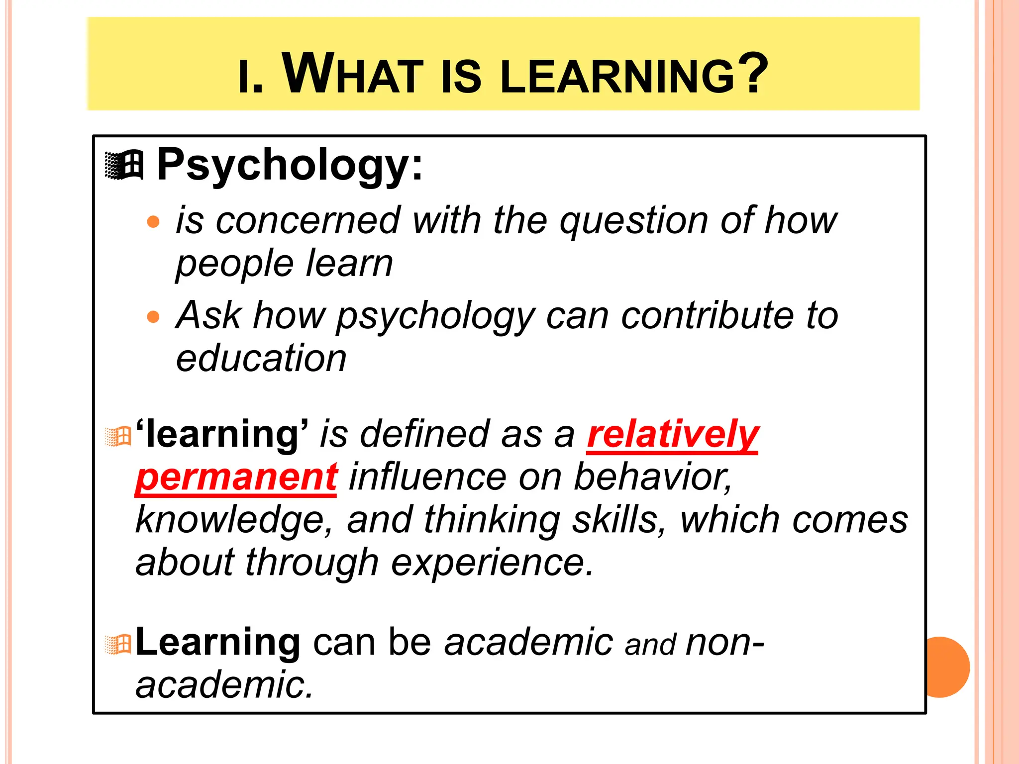 I. WHAT IS LEARNING?
 Psychology:
 is concerned with the question of how
people learn
 Ask how psychology can contribute to
education
‘learning’ is defined as a relatively
permanent influence on behavior,
knowledge, and thinking skills, which comes
about through experience.
Learning can be academic and non-
academic.
 