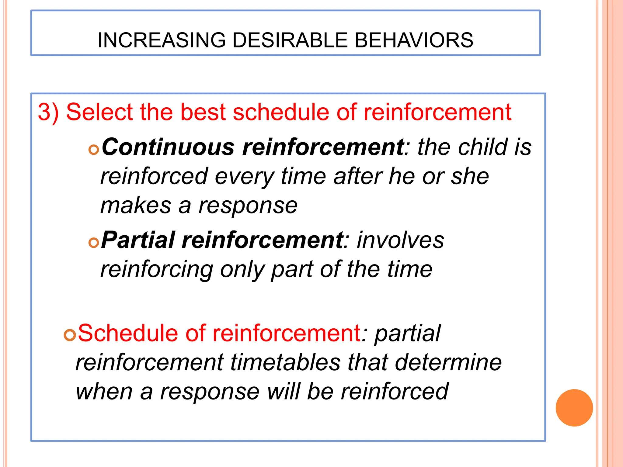 INCREASING DESIRABLE BEHAVIORS
3) Select the best schedule of reinforcement
Continuous reinforcement: the child is
reinforced every time after he or she
makes a response
Partial reinforcement: involves
reinforcing only part of the time
Schedule of reinforcement: partial
reinforcement timetables that determine
when a response will be reinforced
 