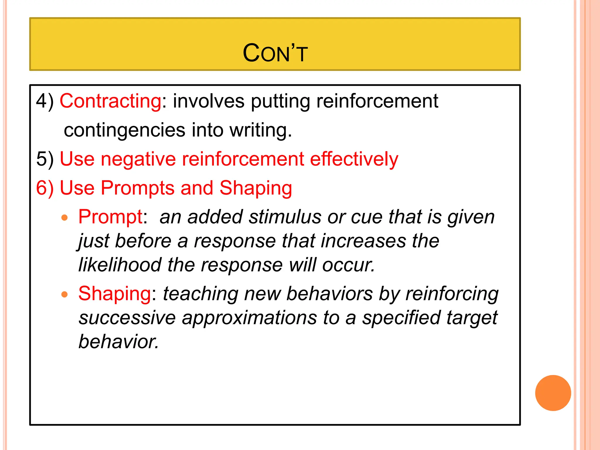 CON’T
4) Contracting: involves putting reinforcement
contingencies into writing.
5) Use negative reinforcement effectively
6) Use Prompts and Shaping
 Prompt: an added stimulus or cue that is given
just before a response that increases the
likelihood the response will occur.
 Shaping: teaching new behaviors by reinforcing
successive approximations to a specified target
behavior.
 