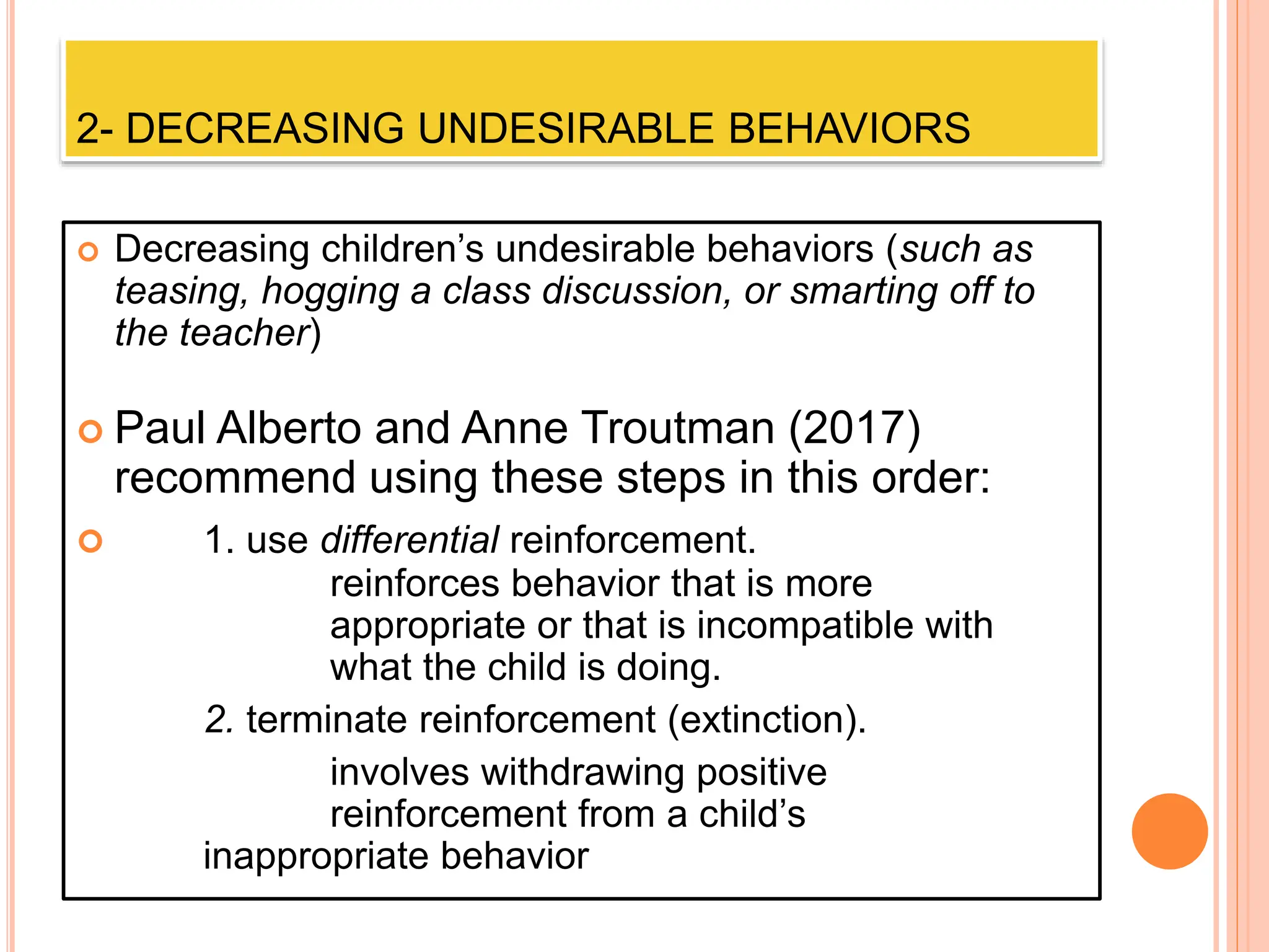 2- DECREASING UNDESIRABLE BEHAVIORS
 Decreasing children’s undesirable behaviors (such as
teasing, hogging a class discussion, or smarting off to
the teacher)
 Paul Alberto and Anne Troutman (2017)
recommend using these steps in this order:
 1. use differential reinforcement.
reinforces behavior that is more
appropriate or that is incompatible with
what the child is doing.
2. terminate reinforcement (extinction).
involves withdrawing positive
reinforcement from a child’s
inappropriate behavior
 