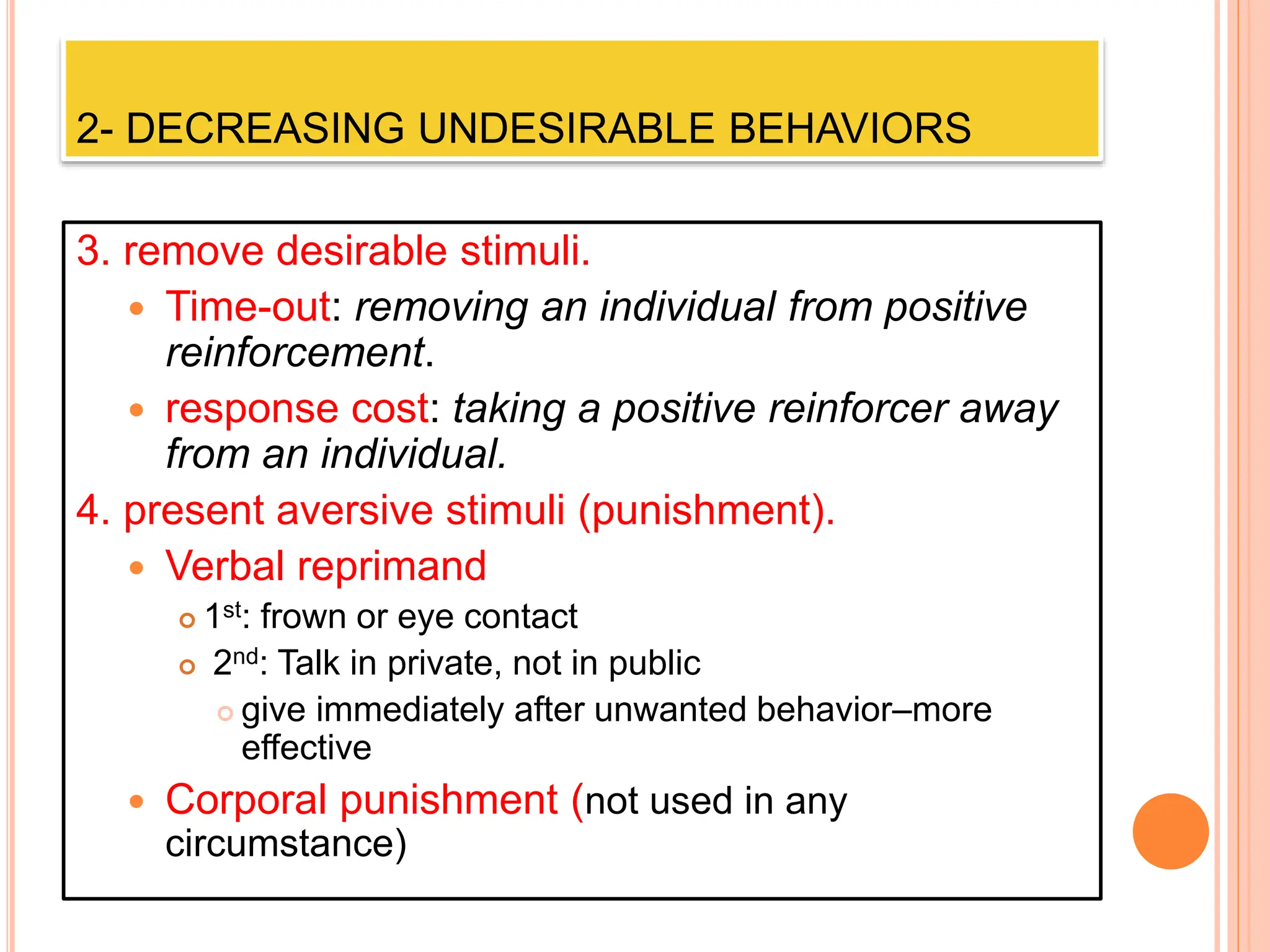 2- DECREASING UNDESIRABLE BEHAVIORS
3. remove desirable stimuli.
 Time-out: removing an individual from positive
reinforcement.
 response cost: taking a positive reinforcer away
from an individual.
4. present aversive stimuli (punishment).
 Verbal reprimand
 1st: frown or eye contact
 2nd: Talk in private, not in public
 give immediately after unwanted behavior–more
effective
 Corporal punishment (not used in any
circumstance)
 