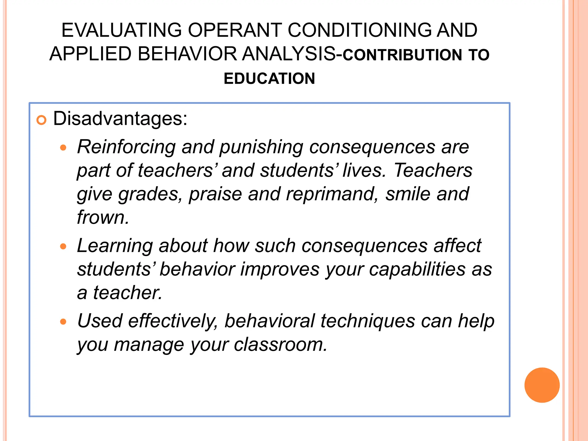 EVALUATING OPERANT CONDITIONING AND
APPLIED BEHAVIOR ANALYSIS-CONTRIBUTION TO
EDUCATION
 Disadvantages:
 Reinforcing and punishing consequences are
part of teachers’ and students’ lives. Teachers
give grades, praise and reprimand, smile and
frown.
 Learning about how such consequences affect
students’ behavior improves your capabilities as
a teacher.
 Used effectively, behavioral techniques can help
you manage your classroom.
 