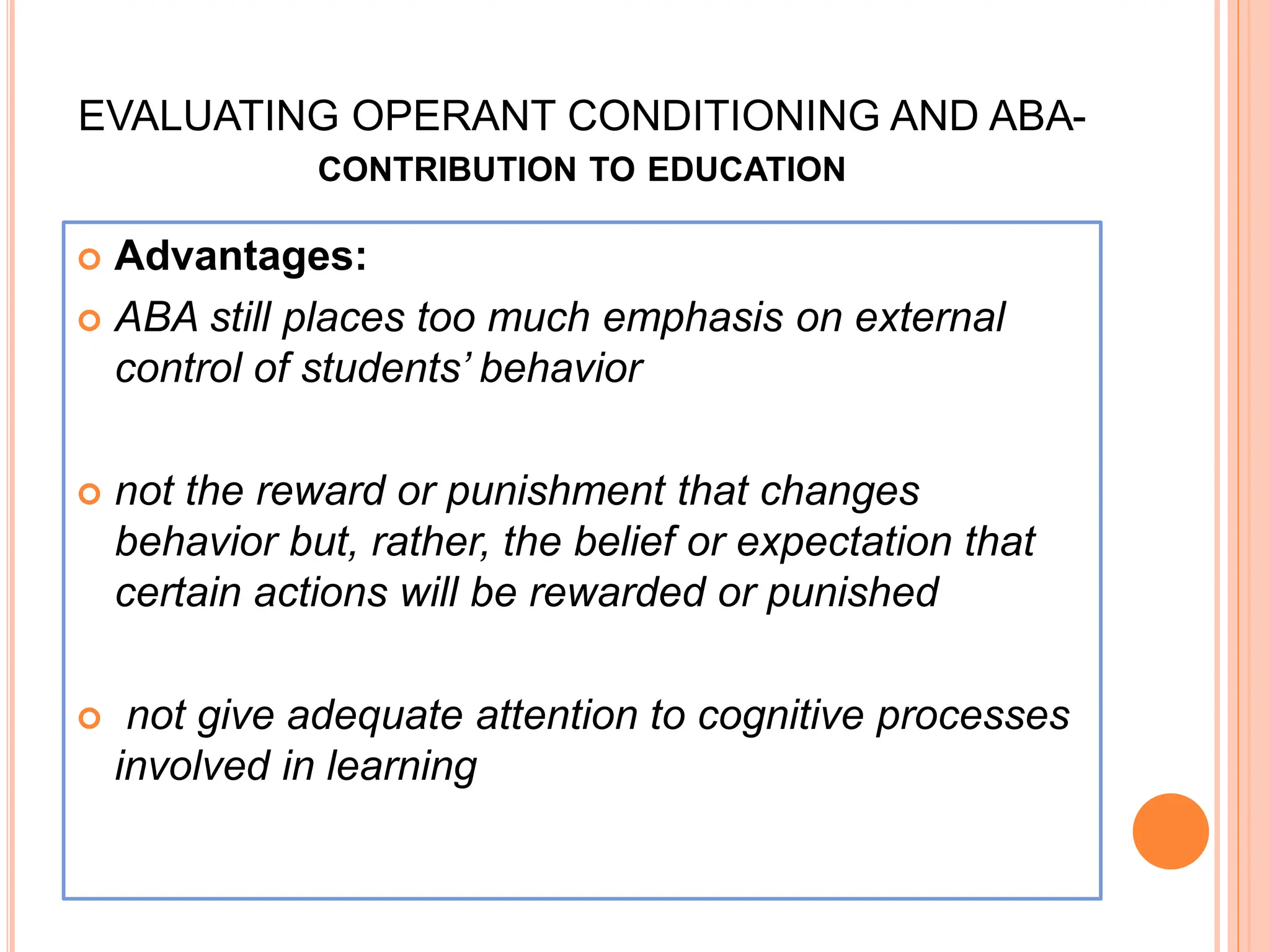EVALUATING OPERANT CONDITIONING AND ABA-
CONTRIBUTION TO EDUCATION
 Advantages:
 ABA still places too much emphasis on external
control of students’ behavior
 not the reward or punishment that changes
behavior but, rather, the belief or expectation that
certain actions will be rewarded or punished
 not give adequate attention to cognitive processes
involved in learning
 
