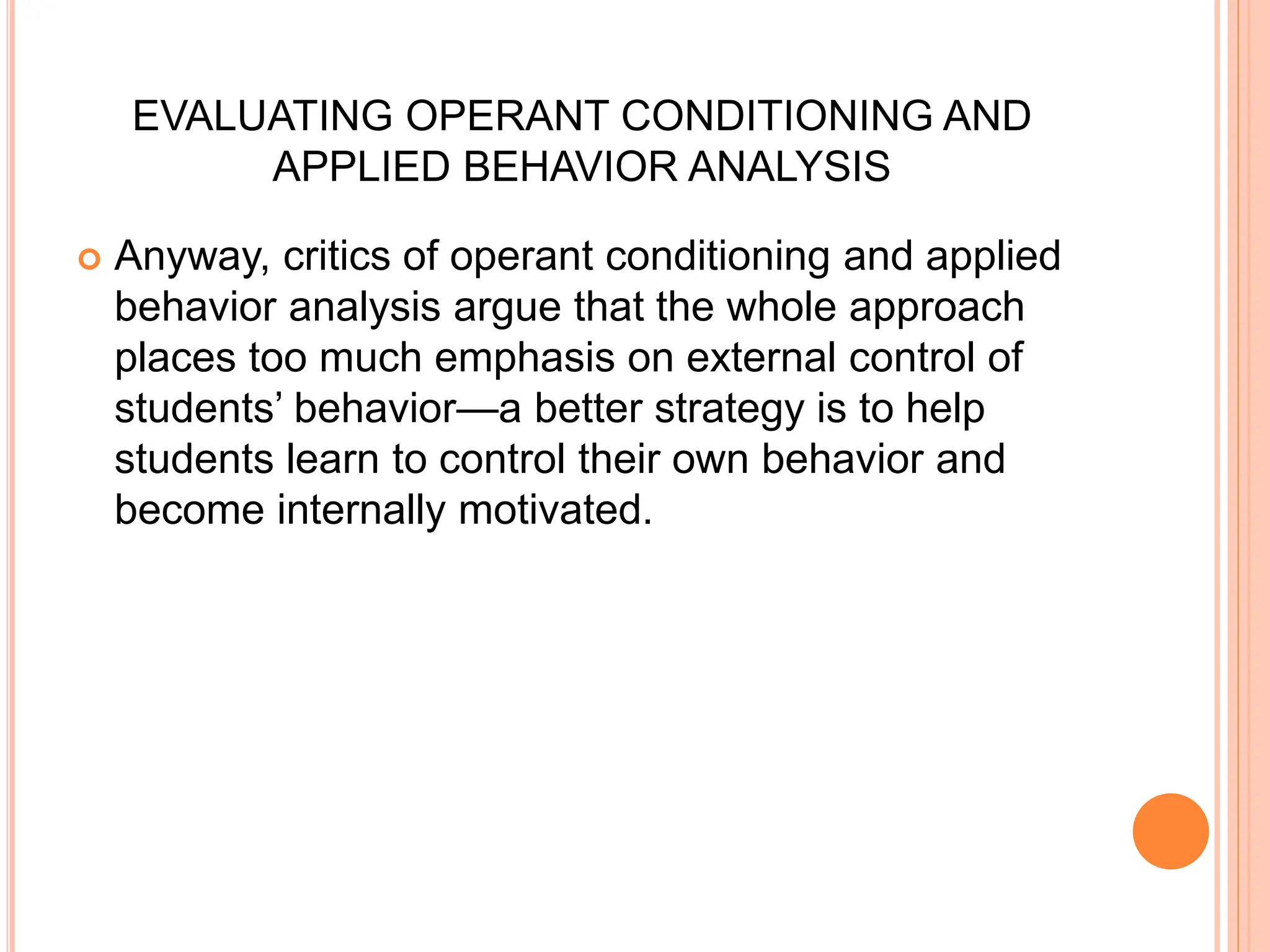 EVALUATING OPERANT CONDITIONING AND
APPLIED BEHAVIOR ANALYSIS
 Anyway, critics of operant conditioning and applied
behavior analysis argue that the whole approach
places too much emphasis on external control of
students’ behavior—a better strategy is to help
students learn to control their own behavior and
become internally motivated.
 