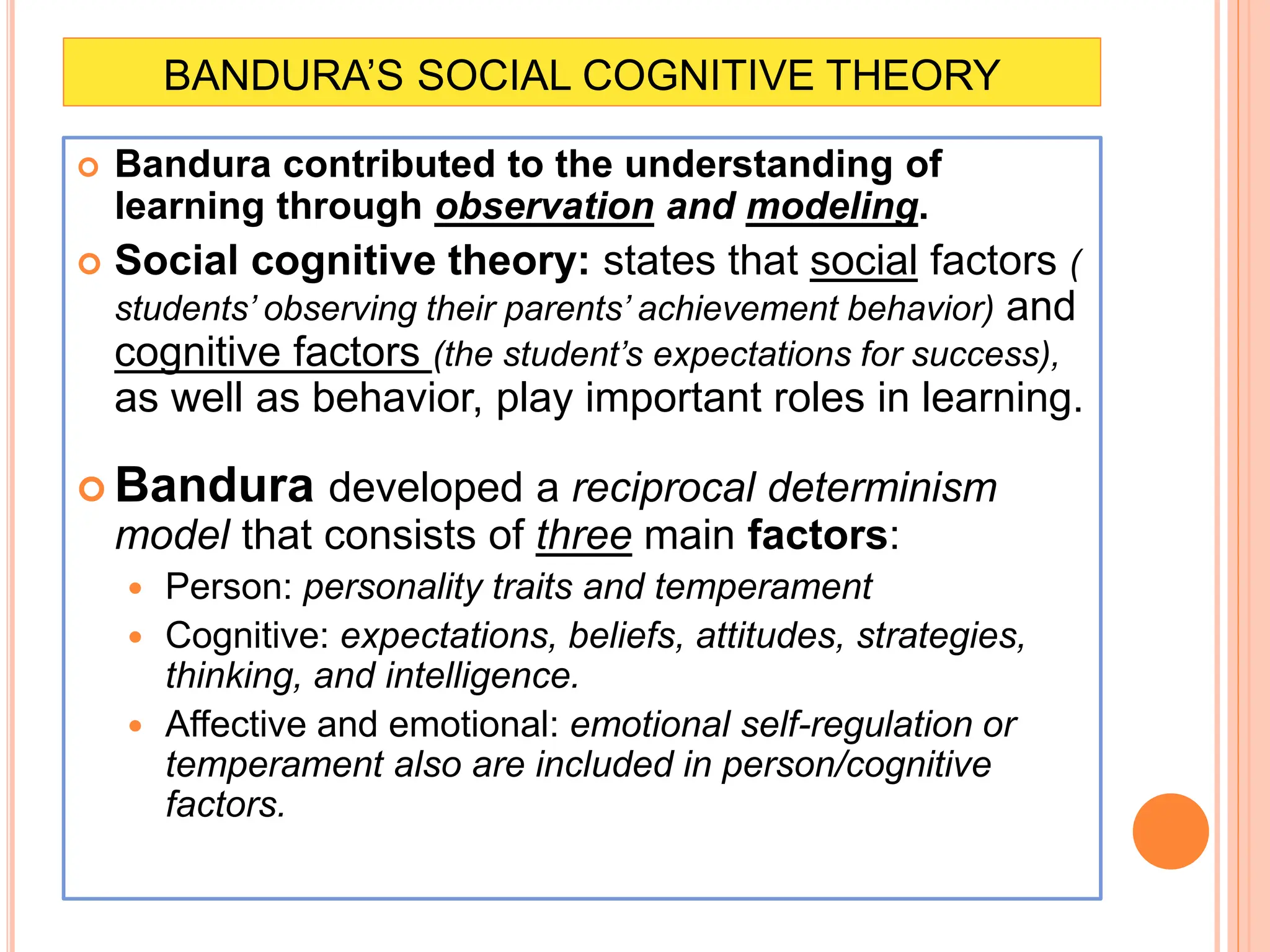 BANDURA’S SOCIAL COGNITIVE THEORY
 Bandura contributed to the understanding of
learning through observation and modeling.
 Social cognitive theory: states that social factors (
students’ observing their parents’ achievement behavior) and
cognitive factors (the student’s expectations for success),
as well as behavior, play important roles in learning.
 Bandura developed a reciprocal determinism
model that consists of three main factors:
 Person: personality traits and temperament
 Cognitive: expectations, beliefs, attitudes, strategies,
thinking, and intelligence.
 Affective and emotional: emotional self-regulation or
temperament also are included in person/cognitive
factors.
 