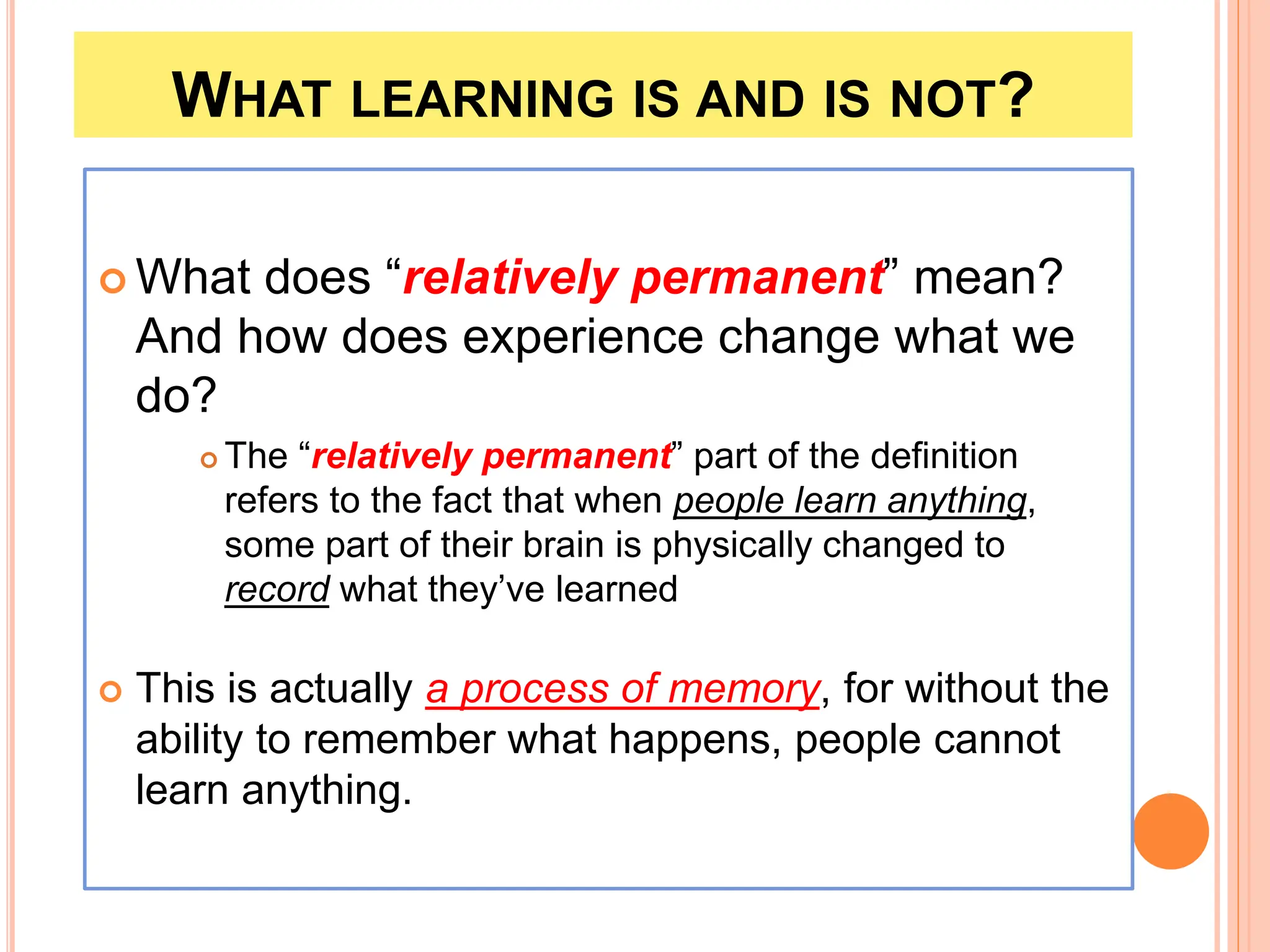 WHAT LEARNING IS AND IS NOT?
 What does “relatively permanent” mean?
And how does experience change what we
do?
 The “relatively permanent” part of the definition
refers to the fact that when people learn anything,
some part of their brain is physically changed to
record what they’ve learned
 This is actually a process of memory, for without the
ability to remember what happens, people cannot
learn anything.
 