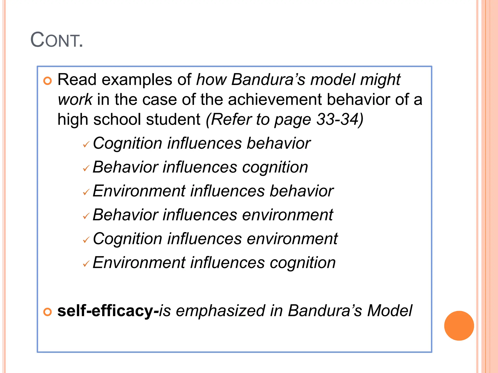 CONT.
 Read examples of how Bandura’s model might
work in the case of the achievement behavior of a
high school student (Refer to page 33-34)
 Cognition influences behavior
 Behavior influences cognition
 Environment influences behavior
 Behavior influences environment
 Cognition influences environment
 Environment influences cognition
 self-efficacy-is emphasized in Bandura’s Model
 