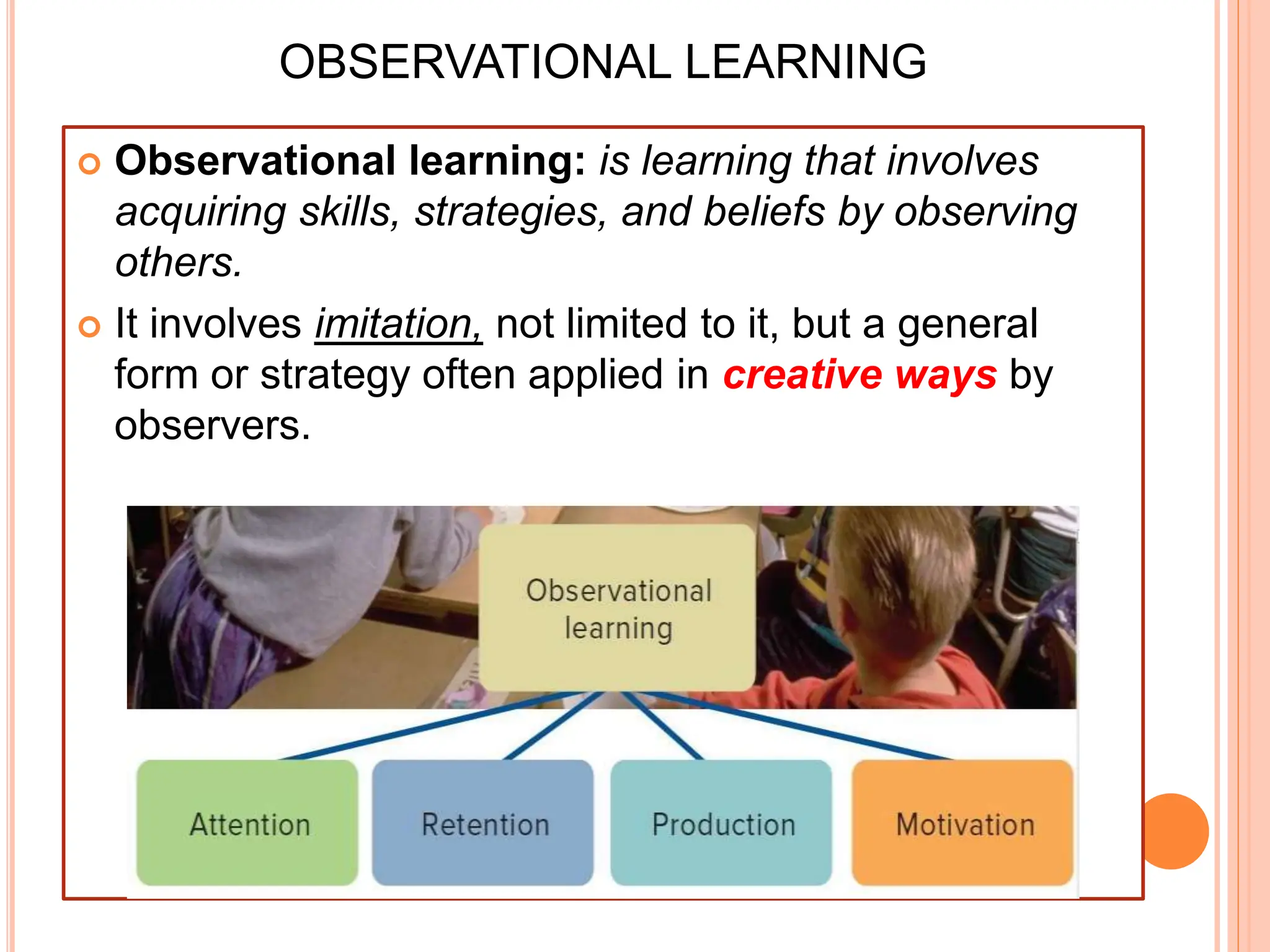 OBSERVATIONAL LEARNING
 Observational learning: is learning that involves
acquiring skills, strategies, and beliefs by observing
others.
 It involves imitation, not limited to it, but a general
form or strategy often applied in creative ways by
observers.
 