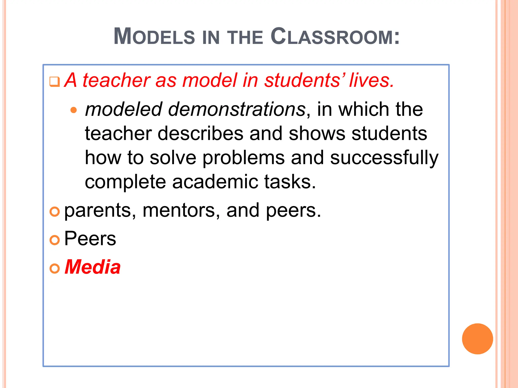 MODELS IN THE CLASSROOM:
 A teacher as model in students’ lives.
 modeled demonstrations, in which the
teacher describes and shows students
how to solve problems and successfully
complete academic tasks.
 parents, mentors, and peers.
 Peers
 Media
 