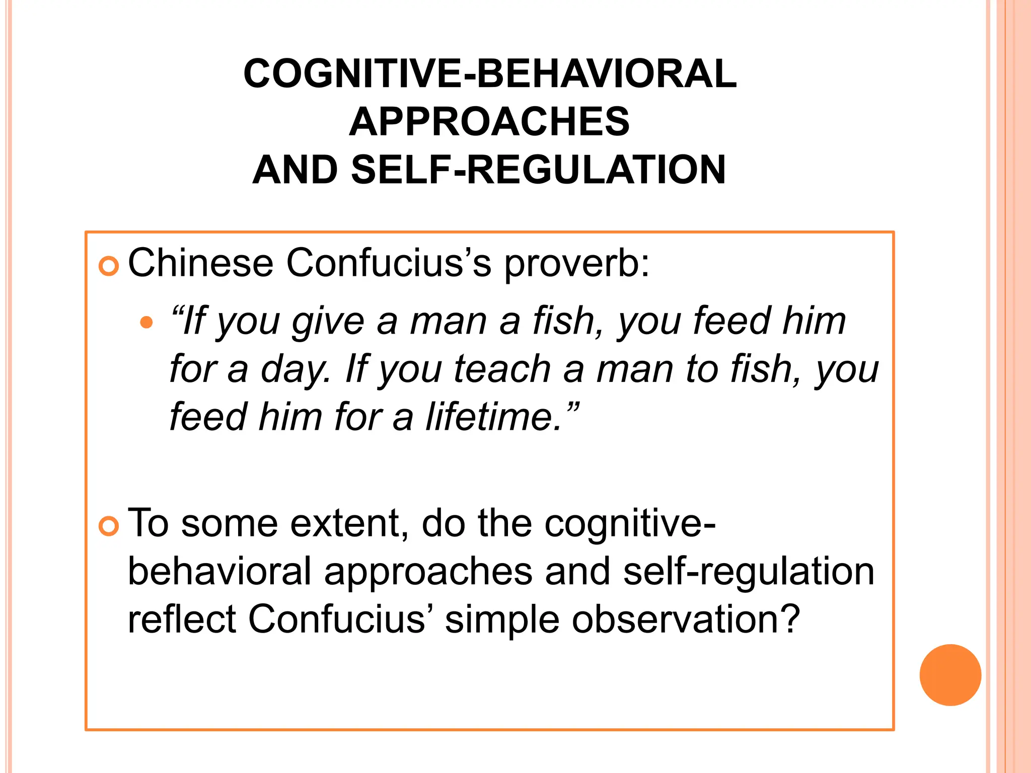 COGNITIVE-BEHAVIORAL
APPROACHES
AND SELF-REGULATION
 Chinese Confucius’s proverb:
 “If you give a man a fish, you feed him
for a day. If you teach a man to fish, you
feed him for a lifetime.”
 To some extent, do the cognitive-
behavioral approaches and self-regulation
reflect Confucius’ simple observation?
 