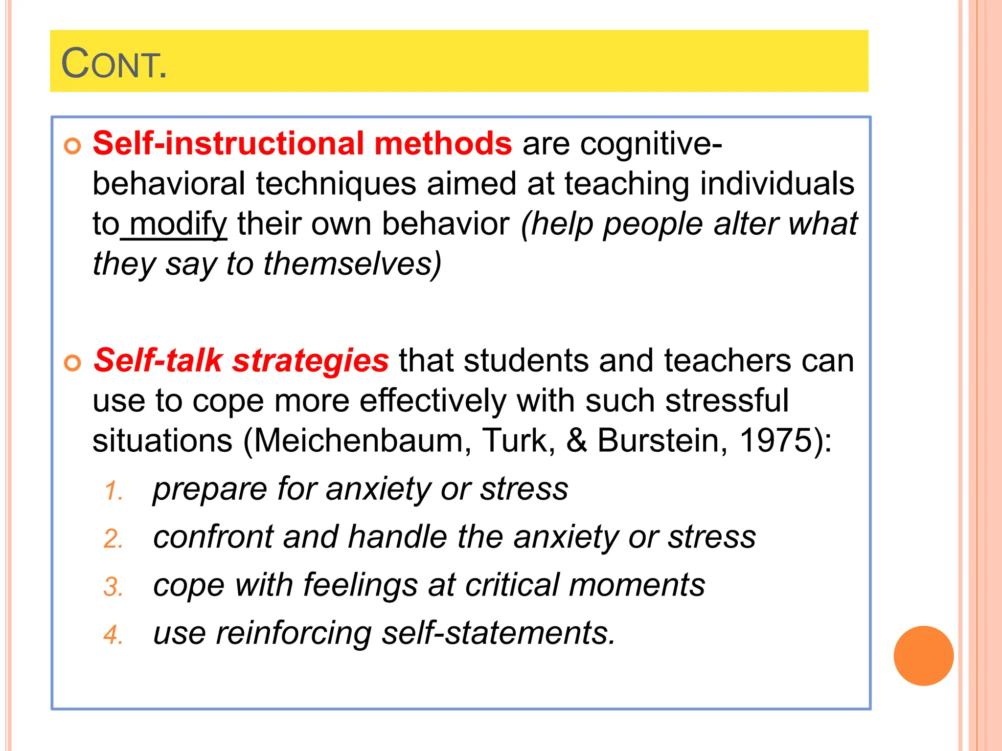 CONT.
 Self-instructional methods are cognitive-
behavioral techniques aimed at teaching individuals
to modify their own behavior (help people alter what
they say to themselves)
 Self-talk strategies that students and teachers can
use to cope more effectively with such stressful
situations (Meichenbaum, Turk, & Burstein, 1975):
1. prepare for anxiety or stress
2. confront and handle the anxiety or stress
3. cope with feelings at critical moments
4. use reinforcing self-statements.
 