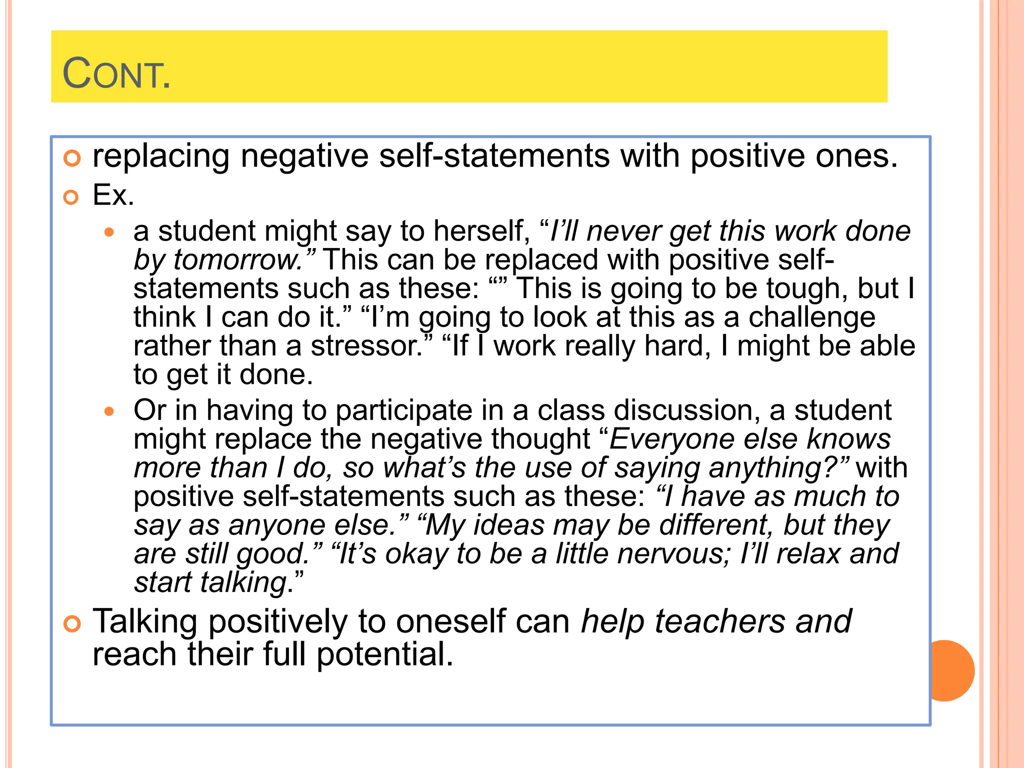 CONT.
 replacing negative self-statements with positive ones.
 Ex.
 a student might say to herself, “I’ll never get this work done
by tomorrow.” This can be replaced with positive self-
statements such as these: “” This is going to be tough, but I
think I can do it.” “I’m going to look at this as a challenge
rather than a stressor.” “If I work really hard, I might be able
to get it done.
 Or in having to participate in a class discussion, a student
might replace the negative thought “Everyone else knows
more than I do, so what’s the use of saying anything?” with
positive self-statements such as these: “I have as much to
say as anyone else.” “My ideas may be different, but they
are still good.” “It’s okay to be a little nervous; I’ll relax and
start talking.”
 Talking positively to oneself can help teachers and
reach their full potential.
 