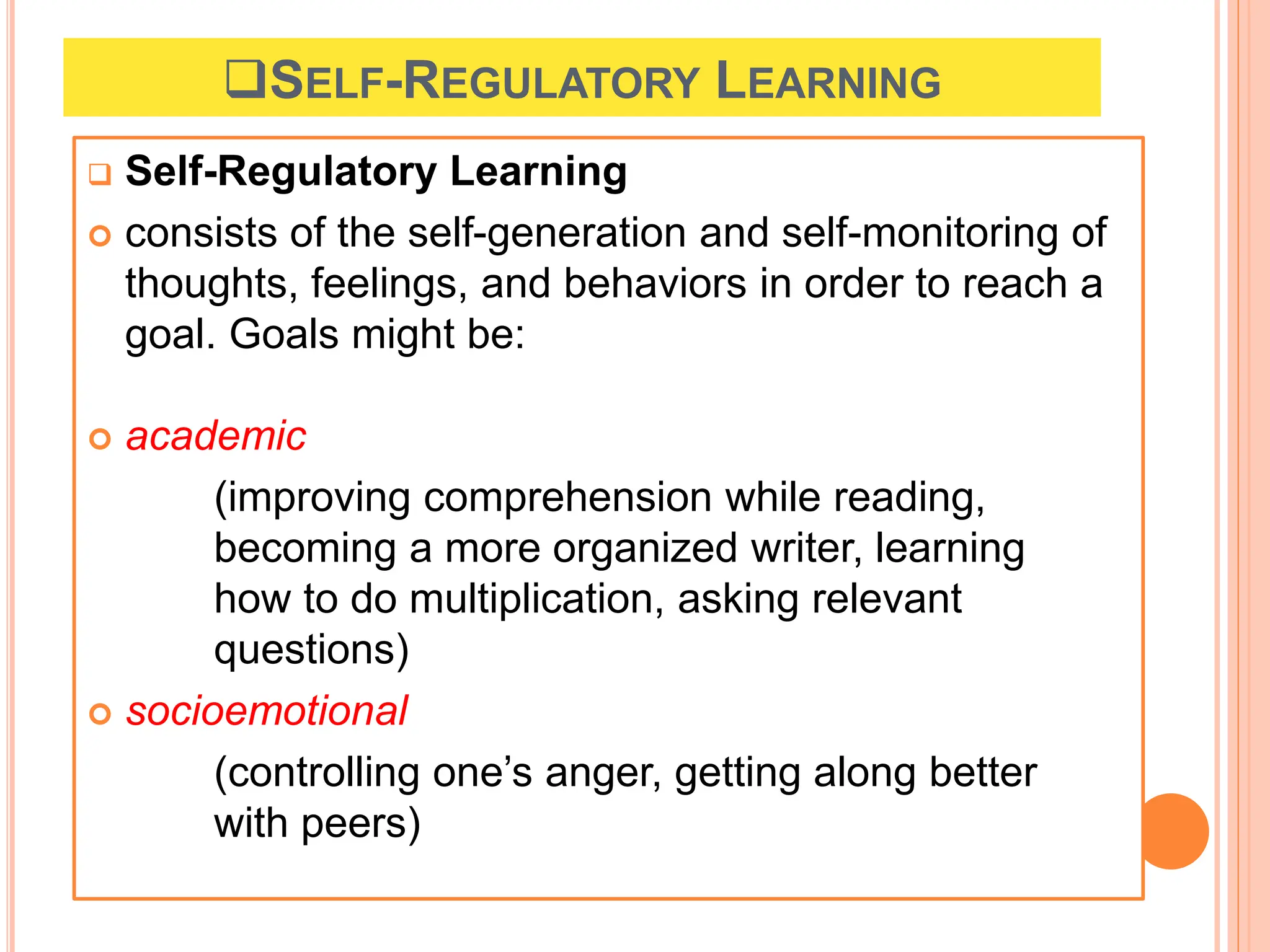 SELF-REGULATORY LEARNING
 Self-Regulatory Learning
 consists of the self-generation and self-monitoring of
thoughts, feelings, and behaviors in order to reach a
goal. Goals might be:
 academic
(improving comprehension while reading,
becoming a more organized writer, learning
how to do multiplication, asking relevant
questions)
 socioemotional
(controlling one’s anger, getting along better
with peers)
 