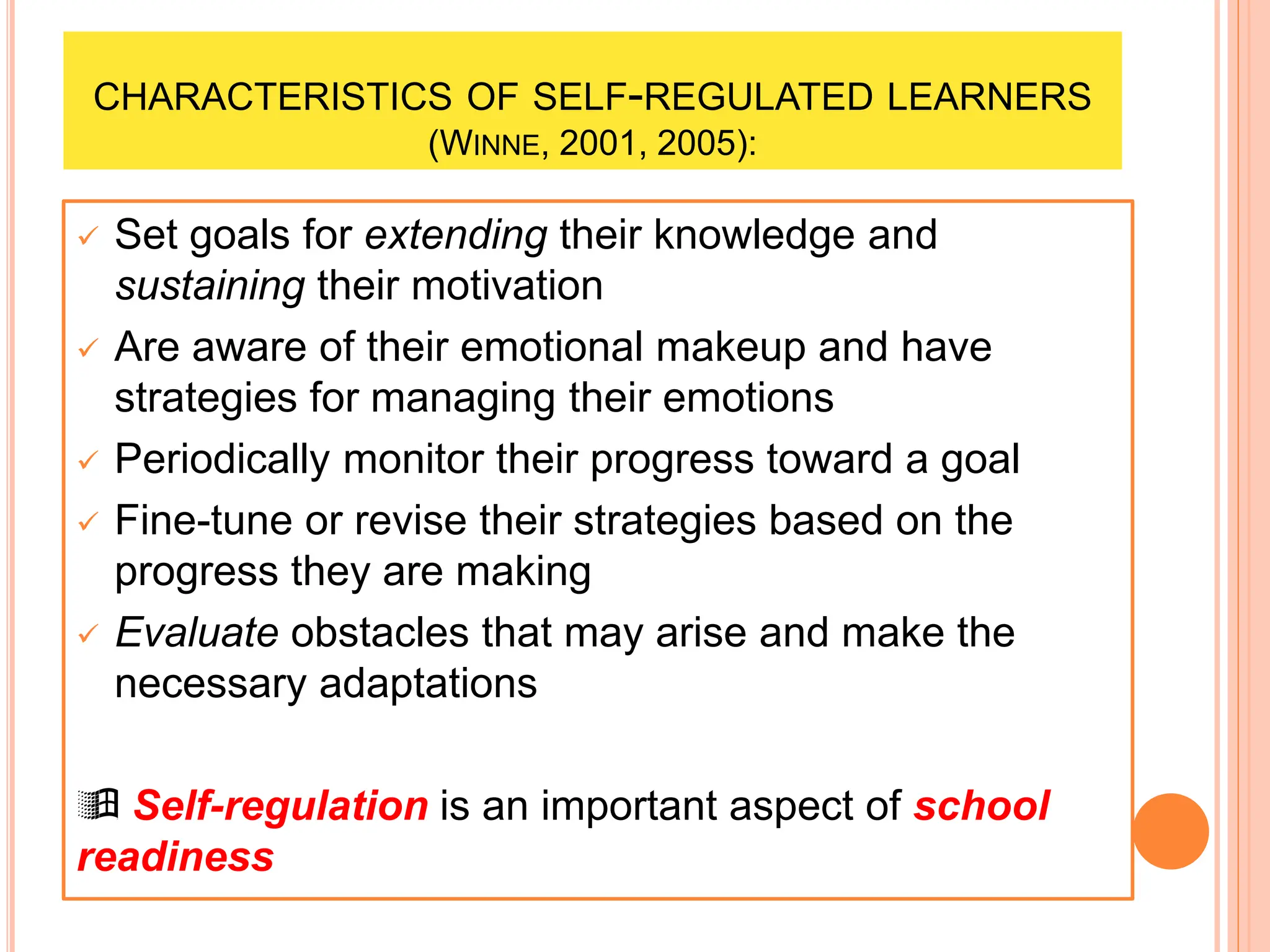 CHARACTERISTICS OF SELF-REGULATED LEARNERS
(WINNE, 2001, 2005):
 Set goals for extending their knowledge and
sustaining their motivation
 Are aware of their emotional makeup and have
strategies for managing their emotions
 Periodically monitor their progress toward a goal
 Fine-tune or revise their strategies based on the
progress they are making
 Evaluate obstacles that may arise and make the
necessary adaptations
 Self-regulation is an important aspect of school
readiness
 