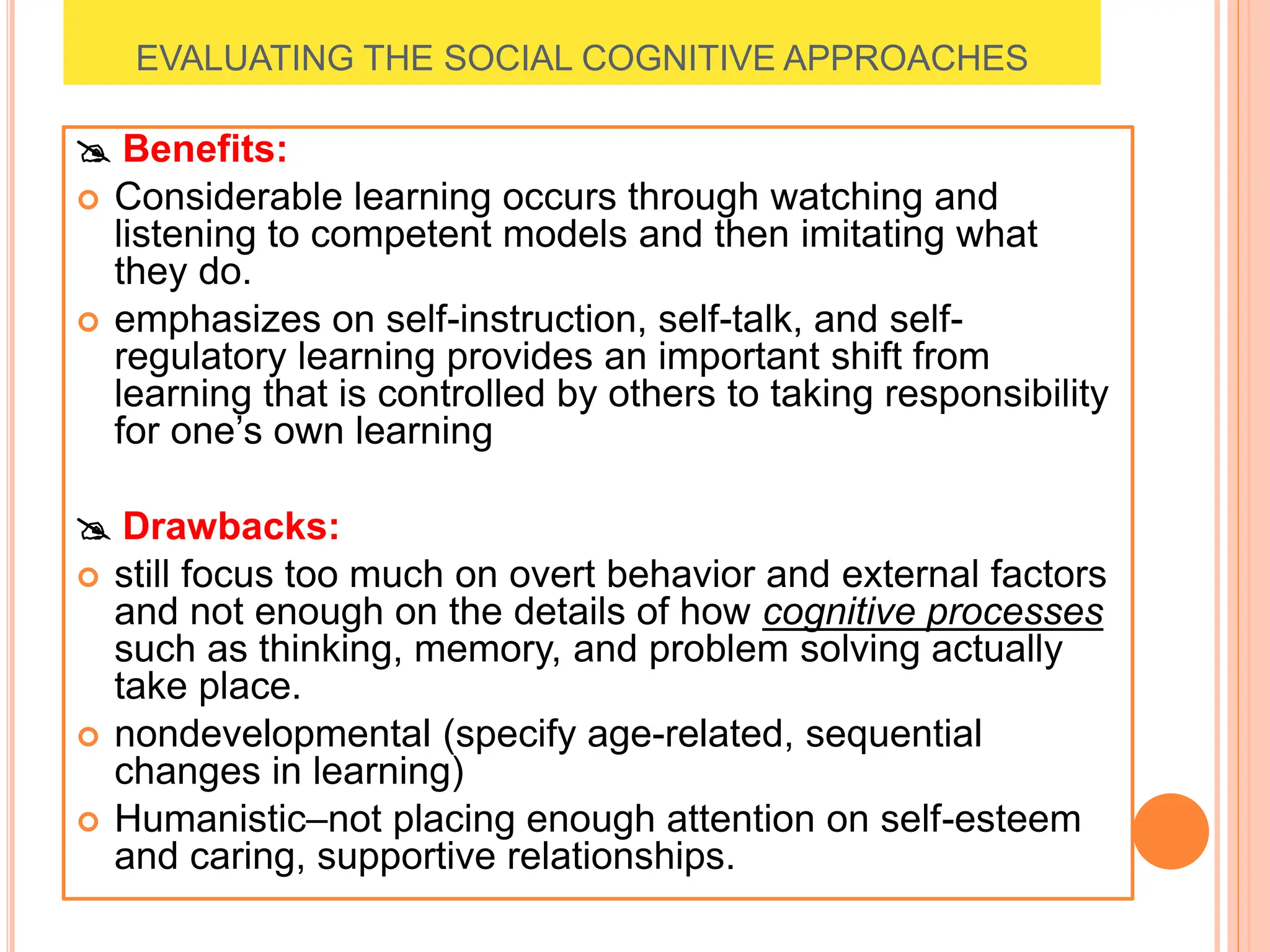 EVALUATING THE SOCIAL COGNITIVE APPROACHES
 Benefits:
 Considerable learning occurs through watching and
listening to competent models and then imitating what
they do.
 emphasizes on self-instruction, self-talk, and self-
regulatory learning provides an important shift from
learning that is controlled by others to taking responsibility
for one’s own learning
 Drawbacks:
 still focus too much on overt behavior and external factors
and not enough on the details of how cognitive processes
such as thinking, memory, and problem solving actually
take place.
 nondevelopmental (specify age-related, sequential
changes in learning)
 Humanistic–not placing enough attention on self-esteem
and caring, supportive relationships.
 