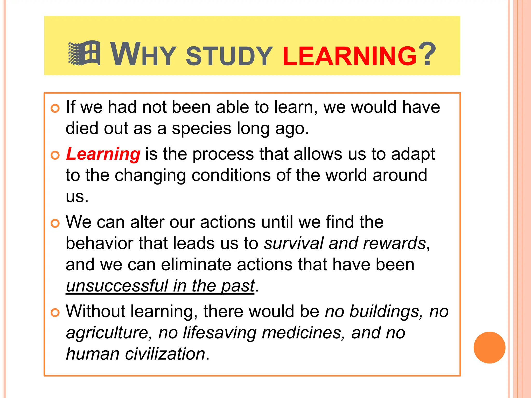  WHY STUDY LEARNING?
 If we had not been able to learn, we would have
died out as a species long ago.
 Learning is the process that allows us to adapt
to the changing conditions of the world around
us.
 We can alter our actions until we find the
behavior that leads us to survival and rewards,
and we can eliminate actions that have been
unsuccessful in the past.
 Without learning, there would be no buildings, no
agriculture, no lifesaving medicines, and no
human civilization.
 