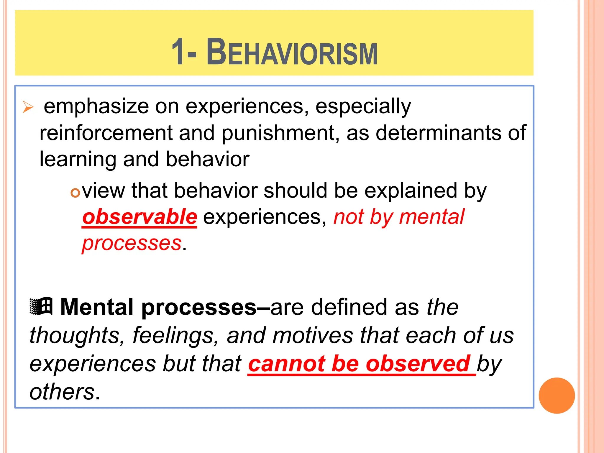 1- BEHAVIORISM
 emphasize on experiences, especially
reinforcement and punishment, as determinants of
learning and behavior
view that behavior should be explained by
observable experiences, not by mental
processes.
 Mental processes–are defined as the
thoughts, feelings, and motives that each of us
experiences but that cannot be observed by
others.
 