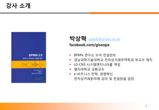 강사 소개




        박상혁      spark@gntec.ac.kr
        facebook.com/gisoopa

           BPMN 연구소 수석 컨설턴트
           경남과학기술대학교 전자상거래무역학과 부교수 재직
           LG-CNS 시스템엔지니어를 역임
           델리대학교 교환교수
           e-비즈니스 전략, 경영혁신,
            전자상거래분야에 강의 및 컨설팅을 담당




                                     1
 