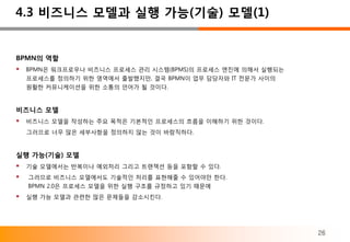 4.3 비즈니스 모델과 실행 가능(기술) 모델(1)


BPMN의 역할
 BPMN은 워크프로우나 비즈니스 프로세스 관리 시스템(BPMS)의 프로세스 엔진에 의해서 실행되는
  프로세스를 정의하기 위한 영역에서 출발했지만, 결국 BPMN이 업무 담당자와 IT 전문가 사이의
  원활한 커뮤니케이션을 위한 소통의 언어가 될 것이다.


비즈니스 모델
 비즈니스 모델을 작성하는 주요 목적은 기본적인 프로세스의 흐름을 이해하기 위한 것이다.
  그러므로 너무 많은 세부사항을 정의하지 않는 것이 바람직하다.


실행 가능(기술) 모델
 기술 모델에서는 반복이나 예외처리 그리고 트랜잭션 등을 포함할 수 있다.
 그러므로 비즈니스 모델에서도 기술적인 처리를 표현해줄 수 있어야만 한다.
  BPMN 2.0은 프로세스 모델을 위한 실행 구조를 규정하고 있기 때문에
 실행 가능 모델과 관련한 많은 문제들을 감소시킨다.



                                                           26
 