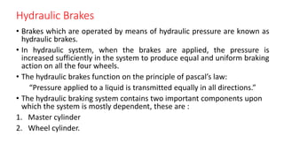 Hydraulic Brakes
• Brakes which are operated by means of hydraulic pressure are known as
hydraulic brakes.
• In hydraulic system, when the brakes are applied, the pressure is
increased sufficiently in the system to produce equal and uniform braking
action on all the four wheels.
• The hydraulic brakes function on the principle of pascal’s law:
“Pressure applied to a liquid is transmitted equally in all directions.”
• The hydraulic braking system contains two important components upon
which the system is mostly dependent, these are :
1. Master cylinder
2. Wheel cylinder.
 