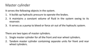 Master cylinder
It serves the following objects in the system.
1. It builds up hydraulic pressure to operate the brakes.
2. It maintains a constant volume of fluid in the system owing to its
reservoir.
3. It serves as a pump to bleed or force air out of the hydraulic system.
There are two types of master cylinders.
1. Single master cylinder for all the front and rear wheel cylinders.
2. Tandem master cylinder containing separate units for front and rear
wheel cylinders.
 