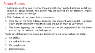 Power Brakes
• Brakes operated by power other than physical effort applied at brake pedal, are
known as power brakes. The power may be exerted by air pressure, engine
vacuum or electrical energy.
• Main features of the power brake system are:
1. Time lag or the time internal between the moment when pedal is pressed
down and the moment when the brakes are put on must be very small.
2. The force applying the brakes should be closely proportional to the force
exerted by the driver on the brake pedal.
These days following systems are predominantly used for actuating the brakes:
1. Air Brakes
2. Air Hydraulic brakes.
3. Vacuum brakes.
4. Electric brakes.
 