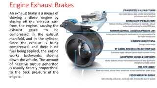 An exhaust brake is a means of
slowing a diesel engine by
closing off the exhaust path
from the engine, causing the
exhaust gases to be
compressed in the exhaust
manifold, and in the cylinder.
Since the exhaust is being
compressed, and there is no
fuel being applied, the engine
works backwards, slowing
down the vehicle. The amount
of negative torque generated
is usually directly proportional
to the back pressure of the
engine.
Engine Exhaust Brakes
 