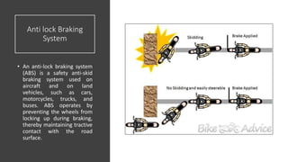 Anti lock Braking
System
• An anti-lock braking system
(ABS) is a safety anti-skid
braking system used on
aircraft and on land
vehicles, such as cars,
motorcycles, trucks, and
buses. ABS operates by
preventing the wheels from
locking up during braking,
thereby maintaining tractive
contact with the road
surface.
 