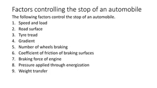 Factors controlling the stop of an automobile
The following factors control the stop of an automobile.
1. Speed and load
2. Road surface
3. Tyre tread
4. Gradient
5. Number of wheels braking
6. Coefficient of friction of braking surfaces
7. Braking force of engine
8. Pressure applied through energization
9. Weight transfer
 