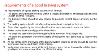 Requirements of a good braking system
The requirements of a good braking system are as follows:
1. The brakes should stop the vehicle within a reasonable distance. The retardation shall be
smooth and free from jerk.
2. The braking system should be very reliable to promote highest degree of safety on the
road.
3. The braking system should not affected by water, heat, road grit or dust etc.
4. Pedal effort applied by the driver should not be more so as not to strain the driver.
5. Brakes should work equally good in all weathers.
6. The wear and tear of the brake lining should be minimum for its longer life.
7. The brake design system should be capable of dissipating heat generated by friction very
quickly.
8. All the components and levers of the braking system should be strong enough to take the
mechanical stresses and strain while braking.
9. No braking system can work at its best through worn out or incorrectly inflated tyres.
good tyres are prime essential for the efficient braking.
 