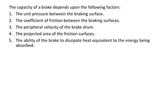 The capacity of a brake depends upon the following factors:
1. The unit pressure between the braking surface.
2. The coefficient of friction between the braking surfaces.
3. The peripheral velocity of the brake drum.
4. The projected area of the friction surfaces.
5. The ability of the brake to dissipate heat equivalent to the energy being
absorbed.
 