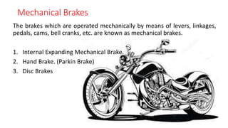Mechanical Brakes
The brakes which are operated mechanically by means of levers, linkages,
pedals, cams, bell cranks, etc. are known as mechanical brakes.
1. Internal Expanding Mechanical Brake.
2. Hand Brake. (Parkin Brake)
3. Disc Brakes
 