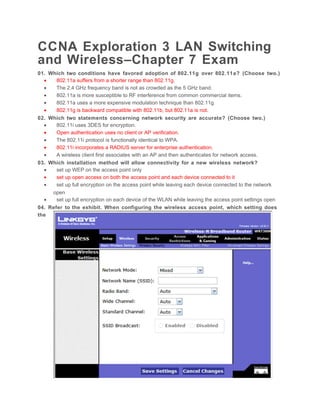 CCNA Exploration 3 LAN Switching
and Wireless–Chapter 7 Exam
01. Which two conditions have favored adoption of 802.11g over 802.11a? (Choose two.)
  •    802.11a suffers from a shorter range than 802.11g.
  •    The 2.4 GHz frequency band is not as crowded as the 5 GHz band.
  •    802.11a is more susceptible to RF interference from common commercial items.
  •    802.11a uses a more expensive modulation technique than 802.11g.
  •    802.11g is backward compatible with 802.11b, but 802.11a is not.
02. Which two statements concerning network security are accurate? (Choose two.)
  •    802.11i uses 3DES for encryption.
  •    Open authentication uses no client or AP verification.
  •    The 802.11i protocol is functionally identical to WPA.
  •    802.11i incorporates a RADIUS server for enterprise authentication.
  •    A wireless client first associates with an AP and then authenticates for network access.
03. Which installation method will allow connectivity for a new wireless network?
  •    set up WEP on the access point only
  •    set up open access on both the access point and each device connected to it
  •    set up full encryption on the access point while leaving each device connected to the network
     open
  •    set up full encryption on each device of the WLAN while leaving the access point settings open
04. Refer to the exhibit. When configuring the wireless access point, which setting does
the
 