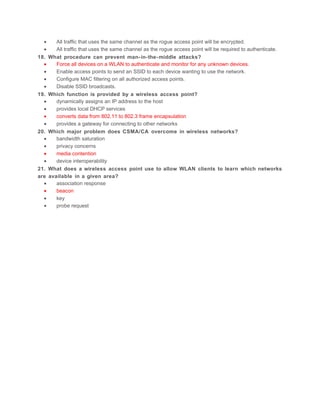 •      All traffic that uses the same channel as the rogue access point will be encrypted.
  •      All traffic that uses the same channel as the rogue access point will be required to authenticate.
18.   What procedure can prevent man- in-the- middle attacks?
  •      Force all devices on a WLAN to authenticate and monitor for any unknown devices.
  •      Enable access points to send an SSID to each device wanting to use the network.
  •      Configure MAC filtering on all authorized access points.
  •      Disable SSID broadcasts.
19.   Which function is provided by a wireless access point?
  •      dynamically assigns an IP address to the host
  •      provides local DHCP services
  •      converts data from 802.11 to 802.3 frame encapsulation
  •      provides a gateway for connecting to other networks
20.   Which major problem does CSMA/CA overcome in wireless networks?
  •      bandwidth saturation
  •      privacy concerns
  •      media contention
  •      device interoperability
21.   What does a wireless access point use to allow WLAN clients to learn which networks
are   available in a given area?
  •      association response
  •      beacon
  •      key
  •      probe request
 