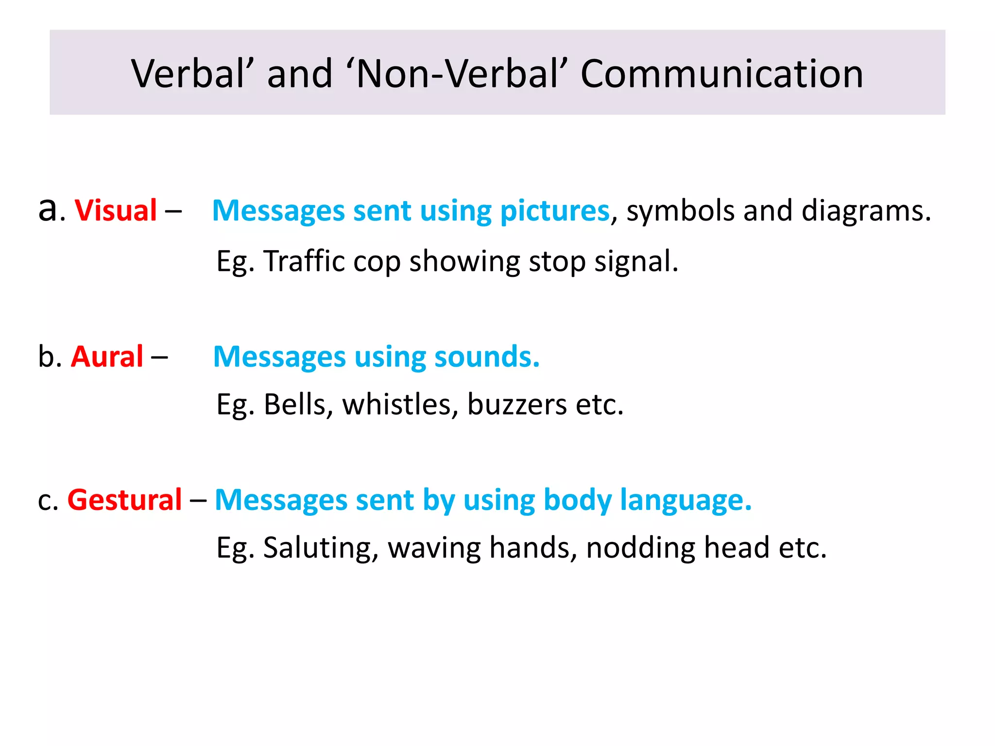 Verbal’ and ‘Non-Verbal’ Communication
a. Visual – Messages sent using pictures, symbols and diagrams.
Eg. Traffic cop showing stop signal.
b. Aural – Messages using sounds.
Eg. Bells, whistles, buzzers etc.
c. Gestural – Messages sent by using body language.
Eg. Saluting, waving hands, nodding head etc.
 