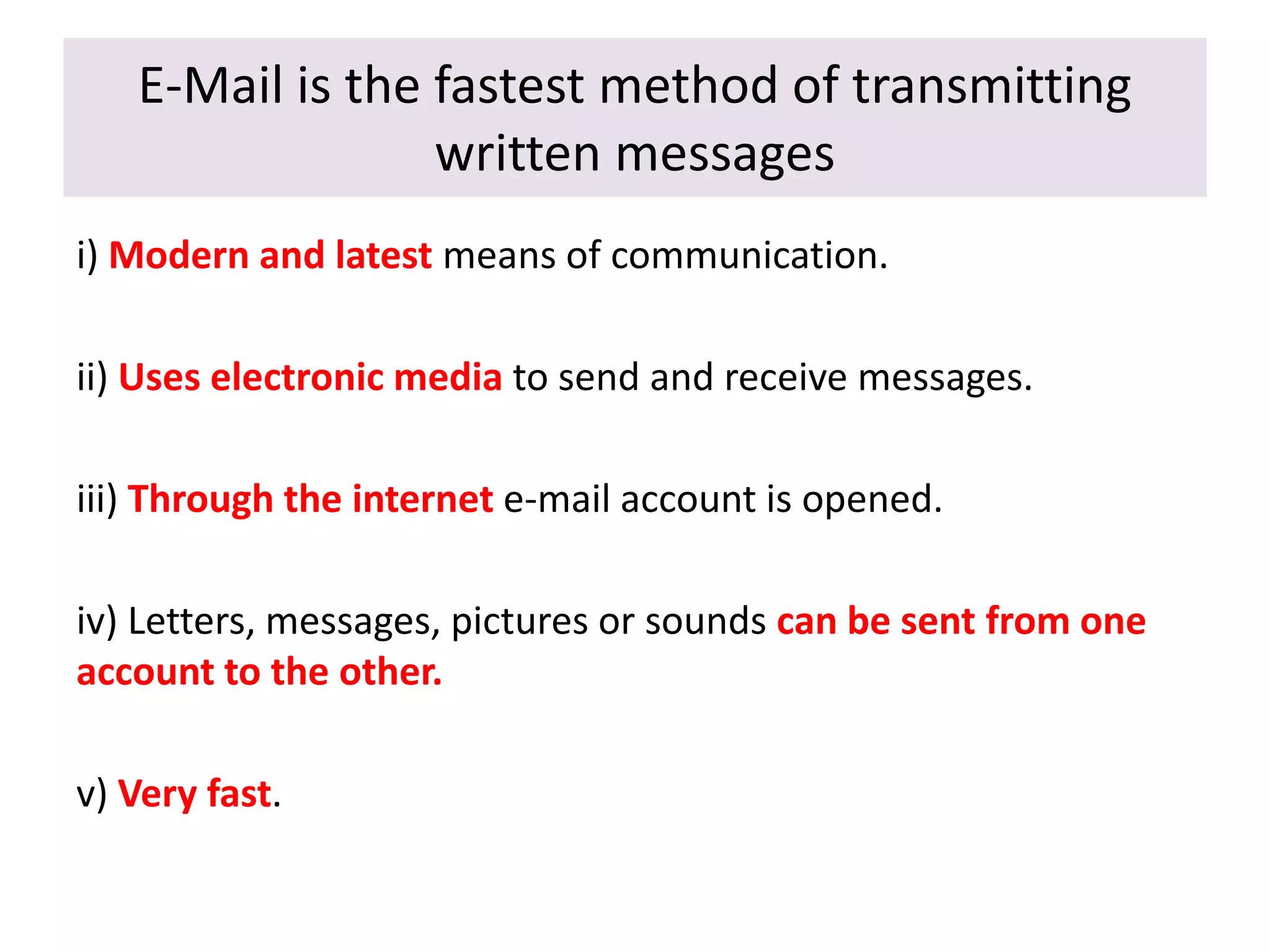 E-Mail is the fastest method of transmitting
written messages
i) Modern and latest means of communication.
ii) Uses electronic media to send and receive messages.
iii) Through the internet e-mail account is opened.
iv) Letters, messages, pictures or sounds can be sent from one
account to the other.
v) Very fast.
 