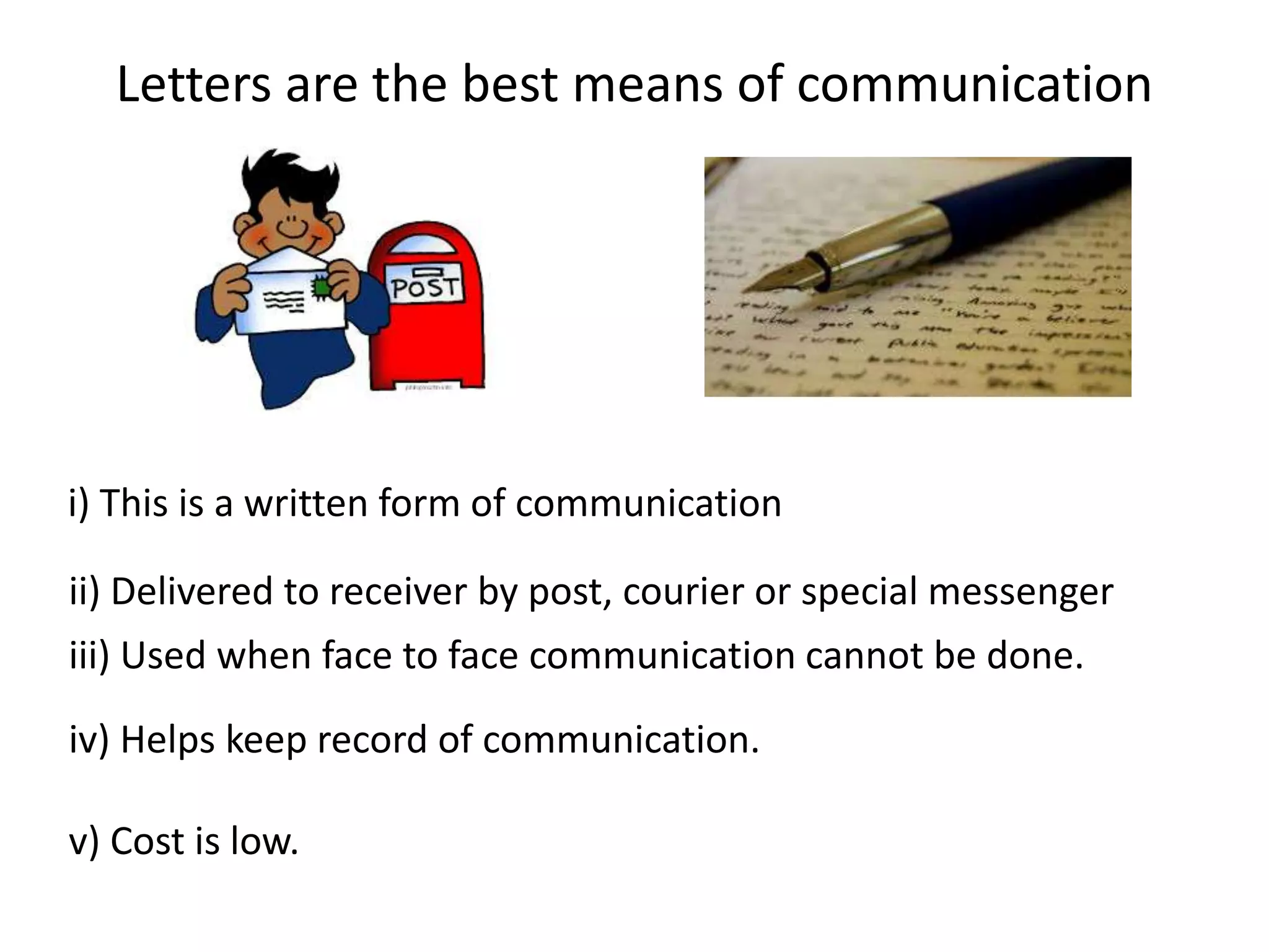 Letters are the best means of communication
i) This is a written form of communication
ii) Delivered to receiver by post, courier or special messenger
iii) Used when face to face communication cannot be done.
iv) Helps keep record of communication.
v) Cost is low.
 