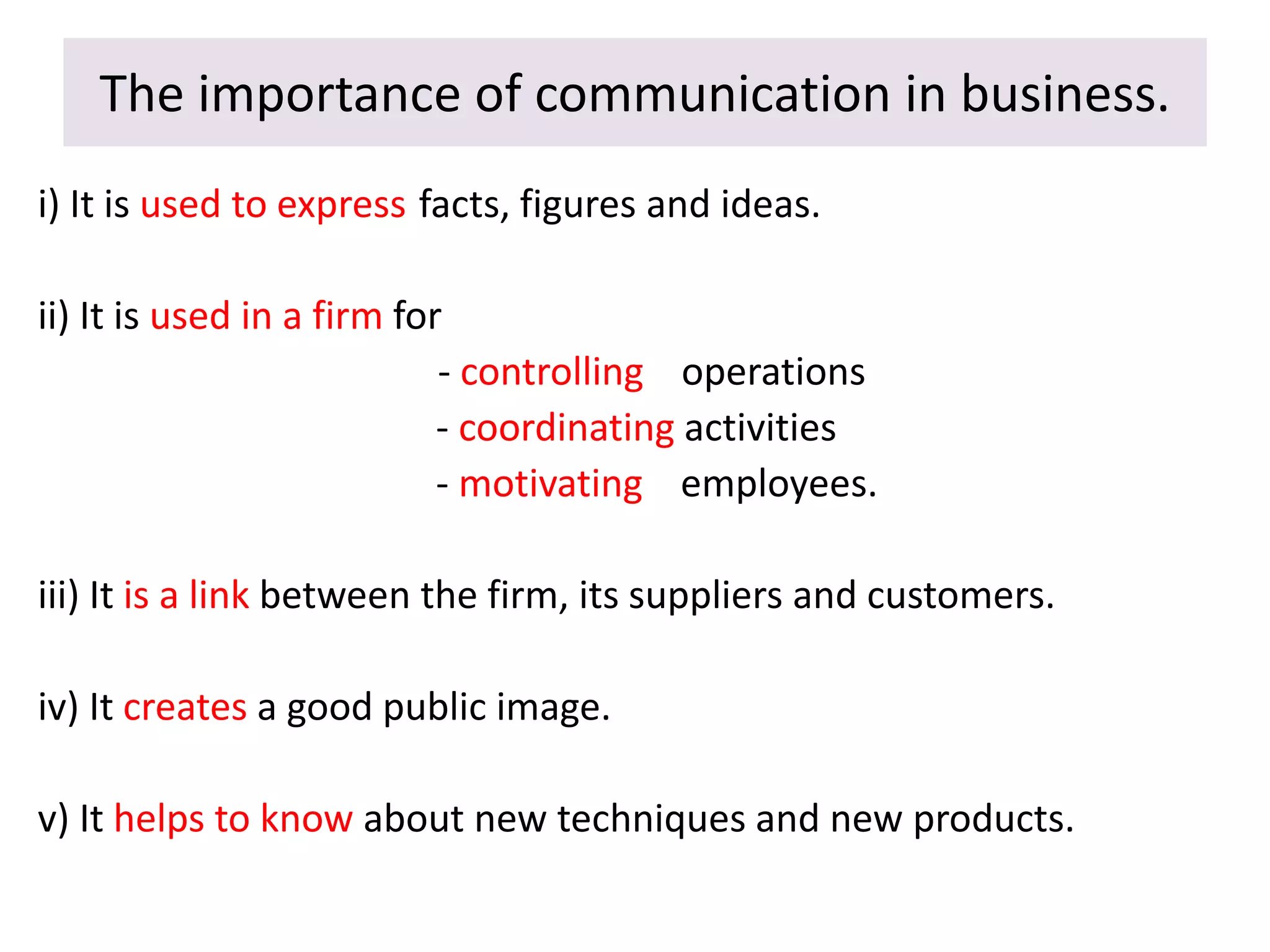 The importance of communication in business.
i) It is used to express facts, figures and ideas.
ii) It is used in a firm for
- controlling operations
- coordinating activities
- motivating employees.
iii) It is a link between the firm, its suppliers and customers.
iv) It creates a good public image.
v) It helps to know about new techniques and new products.
 